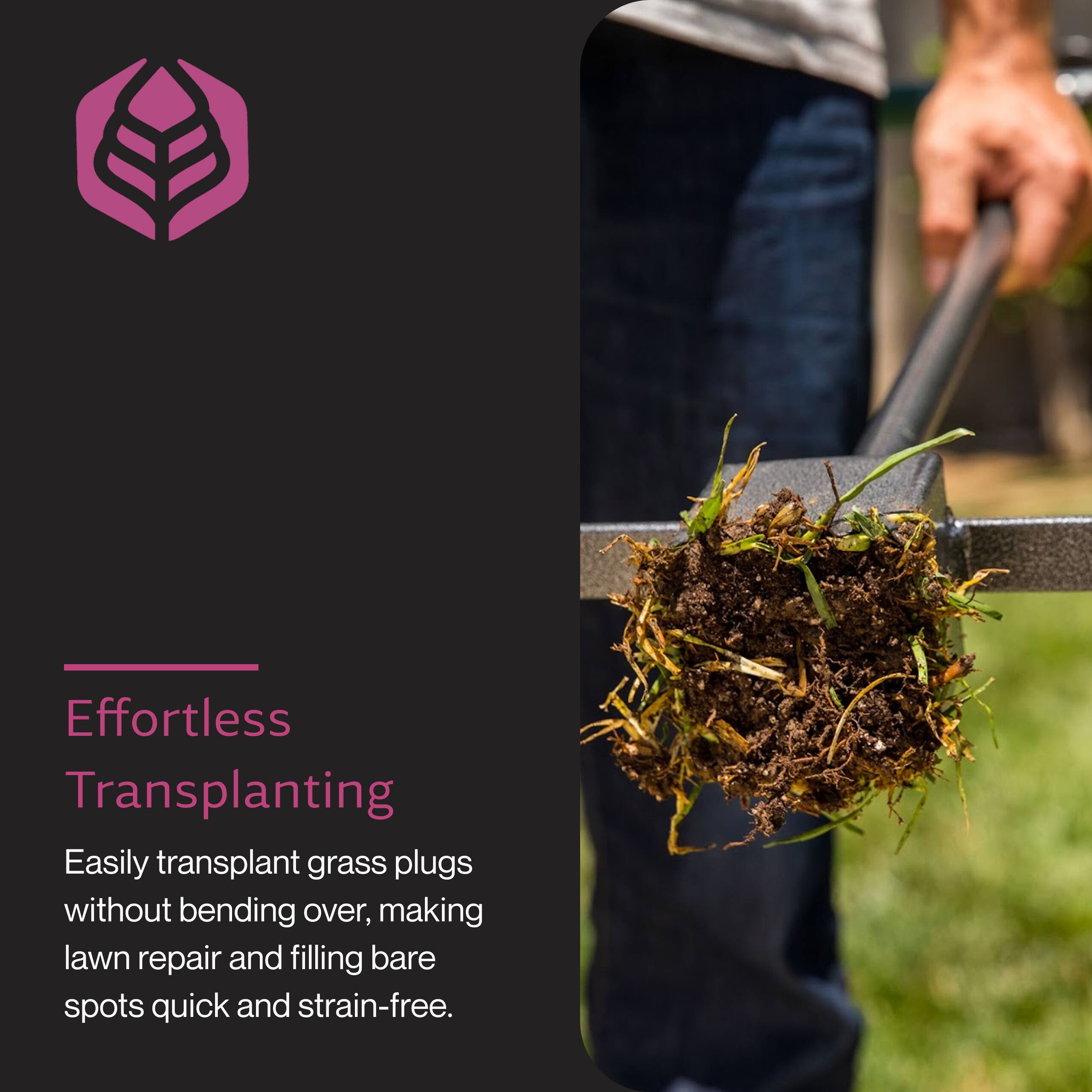 Effortless Transplanting

Easily transplant grass plugs without bending over, making lawn repair and filling bare spots quick and strain-free.