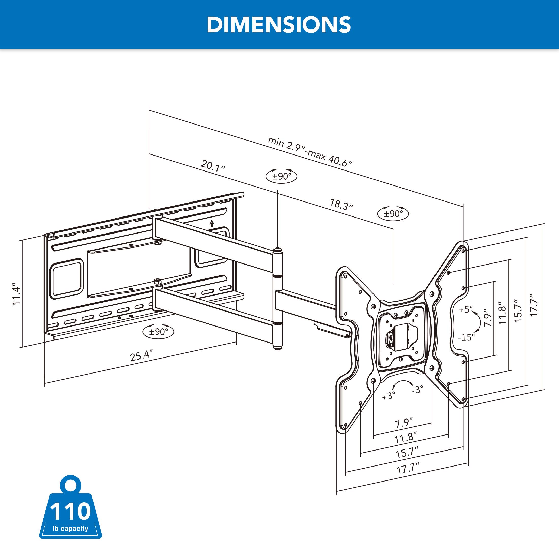 DIMENSIONS

- min 2.9" - max 40.6" 90
- 20.1"
- 18.3"
- 11.4"
- +90 25.4"
- +5 -15
- 7.9"
- 11.8"
- 15.7"
- 17.7"
- +3 7.9" 11.8" 15.7" 17.7"
- 110 lb capacity