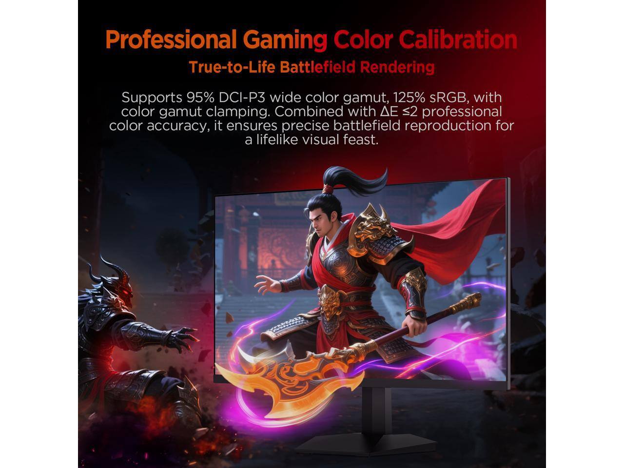 Professional Gaming Color Calibration  
True-to-Life Battlefield Rendering  

Supports 95% DCI-P3 wide color gamut, 125% sRGB, with color gamut clamping. Combined with ΔE ≤ 2 professional color accuracy, it ensures precise battlefield reproduction for a lifelike visual feast.