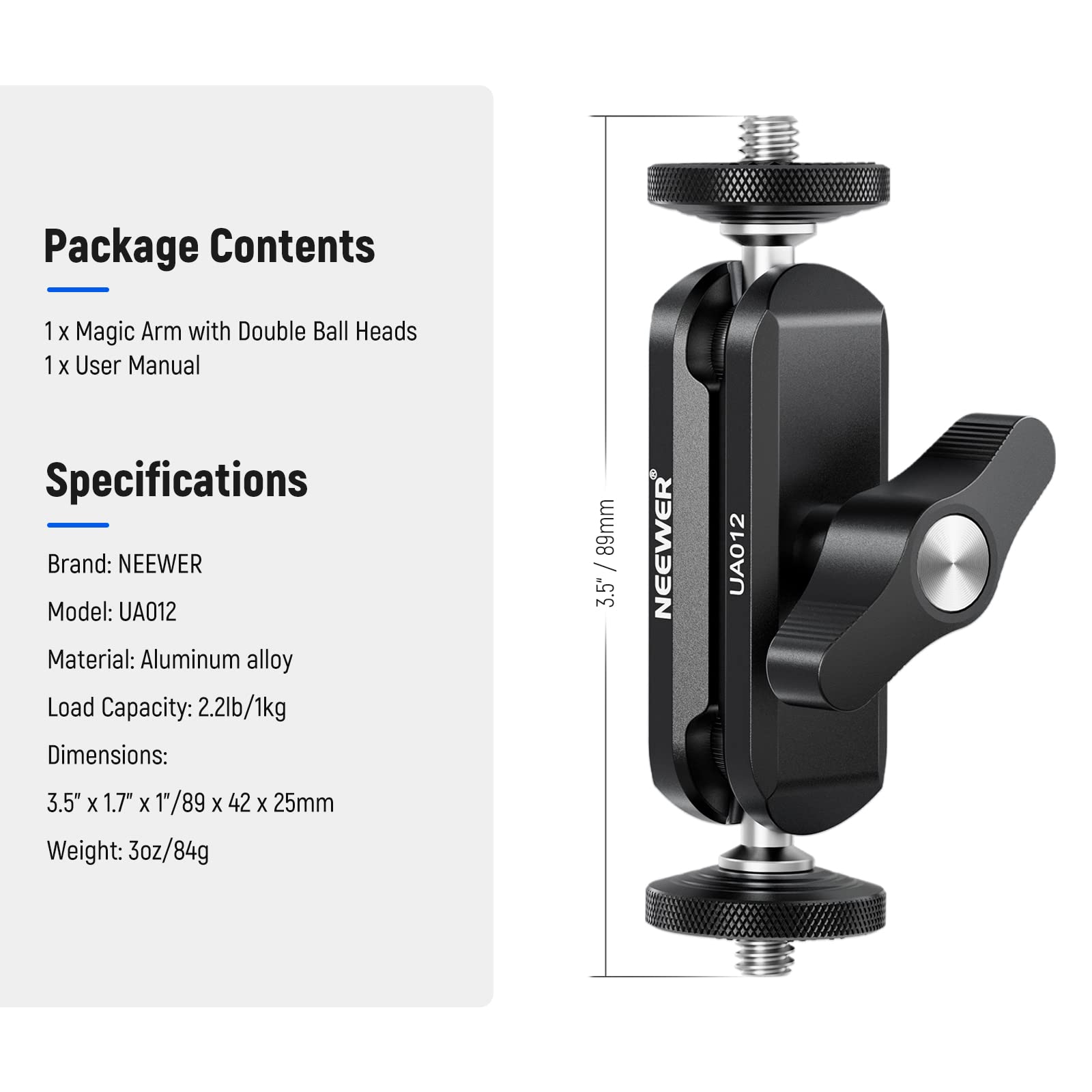 Package Contents  
1 x Magic Arm with Double Ball Heads  
1 x User Manual  

Specifications  
Brand: NEEWER  
Model: UA012  
Material: Aluminum alloy  
Load Capacity: 2.2lb/1kg  
Dimensions: 3.5" x 1.7" x 1"/89 x 42 x 25mm  
Weight: 3oz/84g