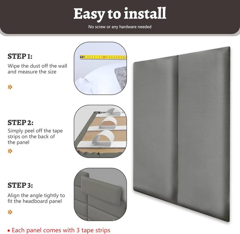 Easy to install
No screw or any hardware needed

STEP 1: Wipe the dust off the wall and measure the size

STEP 2: Simply peel off the tape strips on the back of the panel

STEP 3: Align the angle tightly to fit the headboard panel

Each panel comes with 3 tape strips