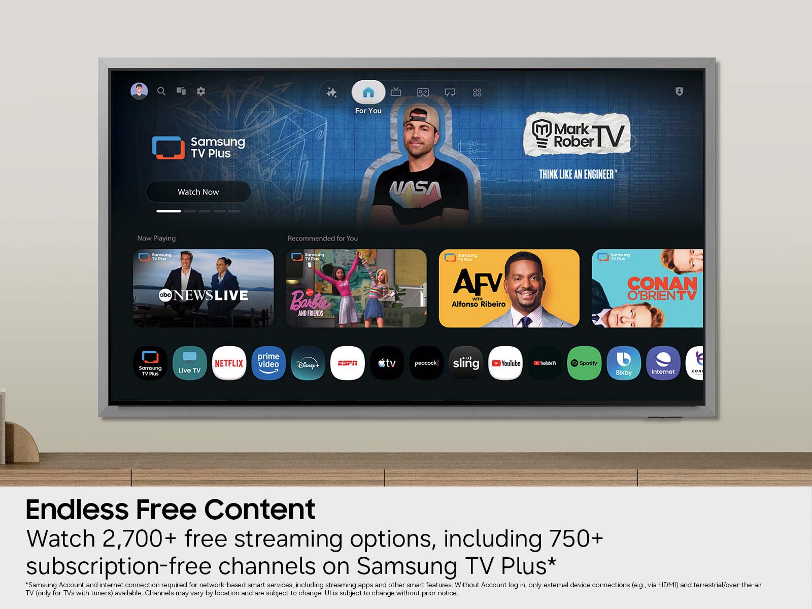 Samsung TV Plus  
For You  
Mark Rober TV  
Watch Now  
NASA  
Think Like an Engineer  

Now Playing  
Recommended for You  

Someung TEA  
abc NEWSLIVE  
pomun  
Barbie AND FRIENDS  
smemung  
TrIA  
AFV  
Altonso Ribeiro  
samssung TV  
CONAN O'BRIENTV  
samoung  
IV Mus  
Live TV  
NETFLIX  
prime video  
Disney+  
ESPN  
tv  
peocock  
sling  
Youlube  
Spotify  
Bixby  
internet  

Endless Free Content  
Watch 2,700+ free streaming options, including 750+ subscription-free channels on Samsung TV Plus*  
*Samsung Account and internet connection required for network-based smart services, including streaming apps and other smart features. Without Account log in, only external device connections (e.g. via HDMI) and terrestrial/over-the-air TV (only for TVs with tuners) available. Channels may vary by location and are subject to change. UI is subject to change without prior notice.
