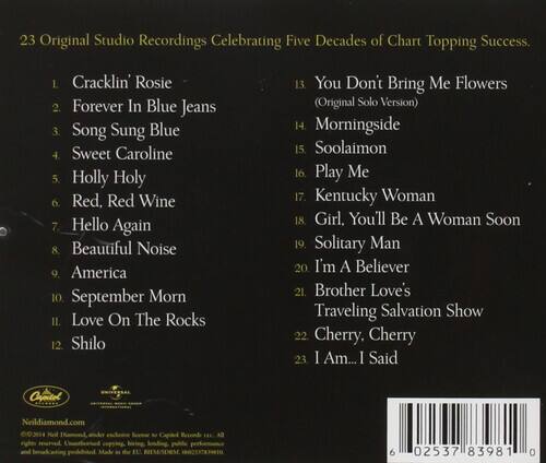 23 Original Studio Recordings Celebrating Five Decades of Chart Topping Success.

1. Cracklin' Rosie  
2. Forever In Blue Jeans  
3. Song Sung Blue  
4. Sweet Caroline  
5. Holly Holy  
6. Red Red Wine  
7. Hello Again  
8. Beautiful Noise  
9. America  
10. September Morn  
11. Love On The Rocks  
12. Shilo  
13. You Don't Bring Me Flowers (Original Solo Version)  
14. Morningside  
15. Soolaimon  
16. Play Me  
17. Kentucky Woman  
18. Girl, You'll Be A Woman Soon  
19. Solitary Man  
20. I'm A Believer  
21. Brother Love's Traveling Salvation Show  
22. Cherry, Cherry  
23. I Am... I Said  

NeilDiamond.com  
© 2015  
6 02537 83981 0