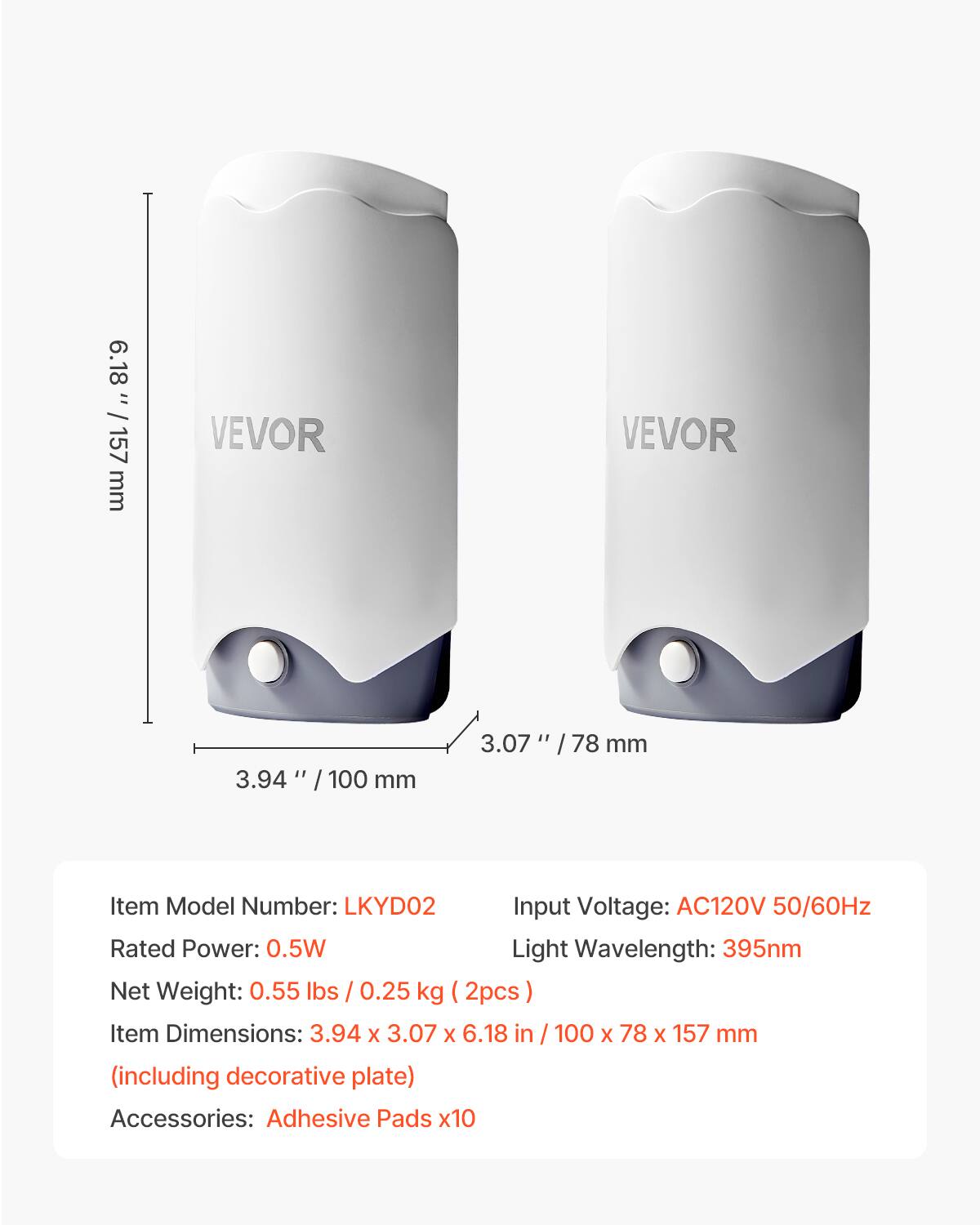 6.18" / 157 mm VEVOR 3.94" / 100 mm 3.07" / 78 mm
Item Model Number: LKYD02
Input Voltage: AC120V 50/60Hz
Rated Power: 0.5W
Light Wavelength: 395nm
Net Weight: 0.55 lbs / 0.25 kg (2pcs)
Item Dimensions: 3.94 X 3.07 X 6.18 in / 100 X 78 X 157 mm (including decorative plate)
Accessories: Adhesive Pads x10