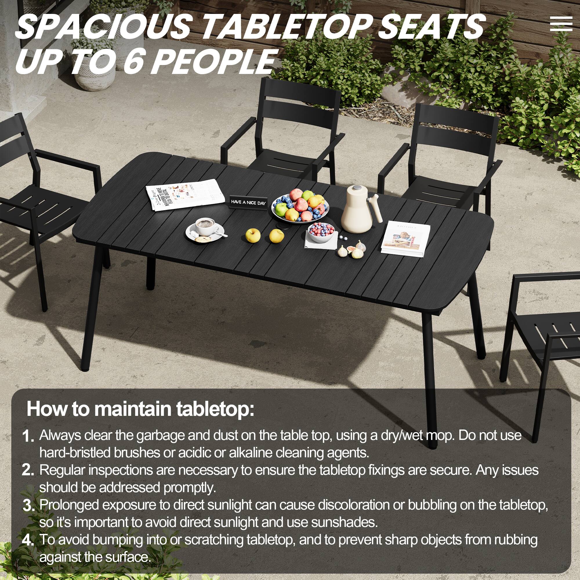 SPACIOUS TABLETOP SEATS UP TO 6 PEOPLE

How to maintain tabletop:
1. Always clear the garbage and dust on the tabletop, using a dry/wet mop. Do not use hard-bristled brushes or acidic or alkaline cleaning agents.
2. Regular inspections are necessary to ensure the tabletop fixings are secure. Any issues should be addressed promptly.
3. Prolonged exposure to direct sunlight can cause discoloration or bubbling on the tabletop, so it's important to avoid direct sunlight and use sunshades.
4. To avoid bumping into or scratching tabletop, and to prevent sharp objects from rubbing against the surface.
