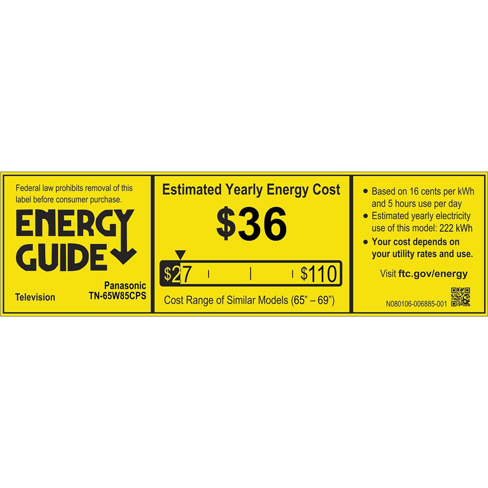 Federal law prohibits removal of this Estimated Yearly Energy Cost label before consumer purchase.

ENERGY GUIDE

Panasonic Television TN-65W85CPS

Estimated Yearly Energy Cost
$36

Cost Range of Similar Models (65" - 69")
$27 | $110

Based on 16 cents per kWh and 5 hours use per day
Estimated yearly electricity use of this model: 222 kWh
Your cost depends on your utility rates and use.

Visit ftc.gov/energy

N080106-006885-001