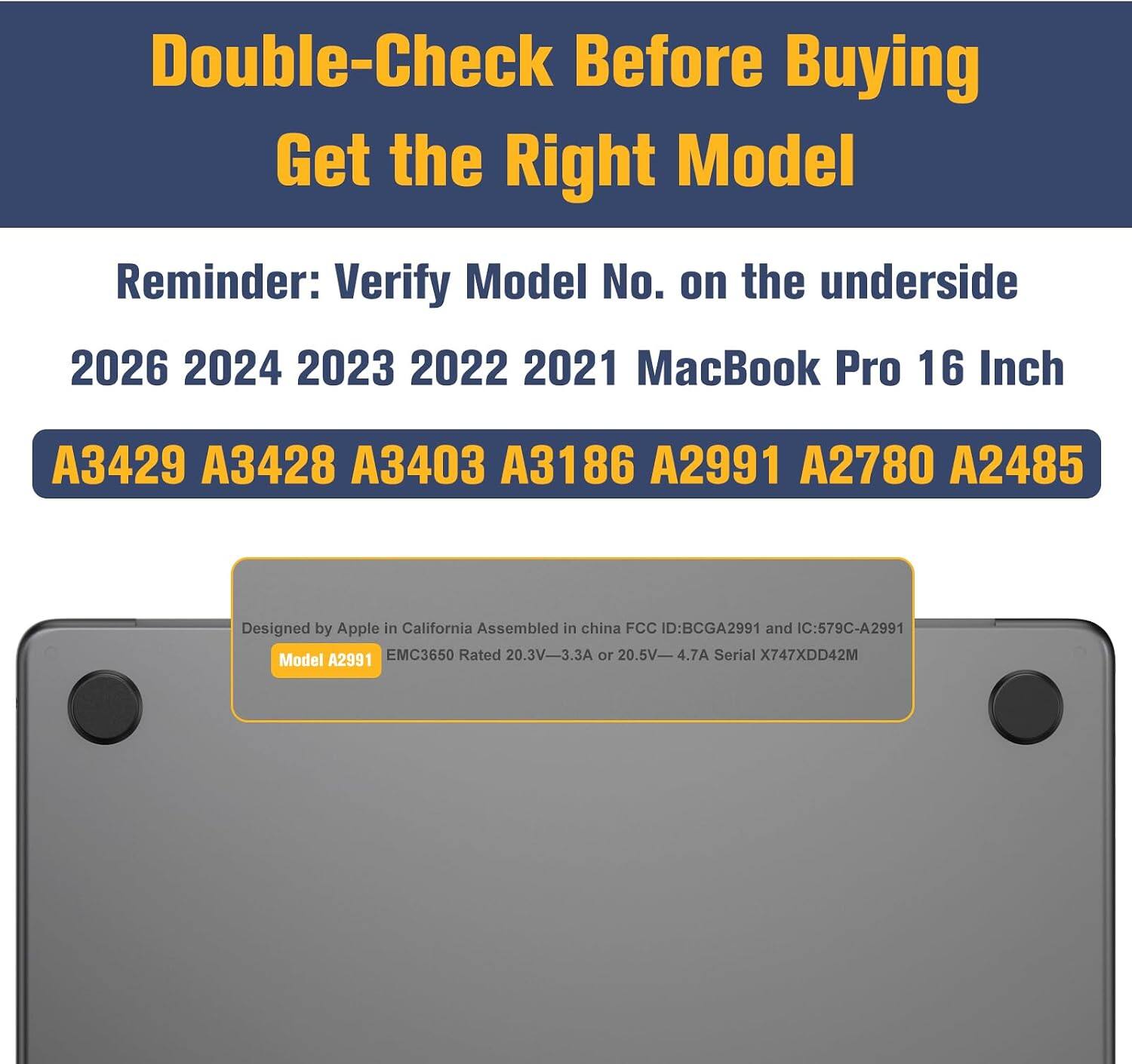 Double-Check Before Buying  
Get the Right Model  

Reminder: Verify Model No. on the underside  

2026 2024 2023 2022 2021 MacBook Pro 16 Inch  

A3429 A3428 A3403 A3186 A2991 A2780 A2485  

Designed by Apple in California  
Assembled in China  
FCC ID: BCGA2991  
IC: 579C-A2991  
Model A2991  
EMC3650  
Rated 20.3V-3.3A or 20.5V-4.7A  
Serial X747XDD42M