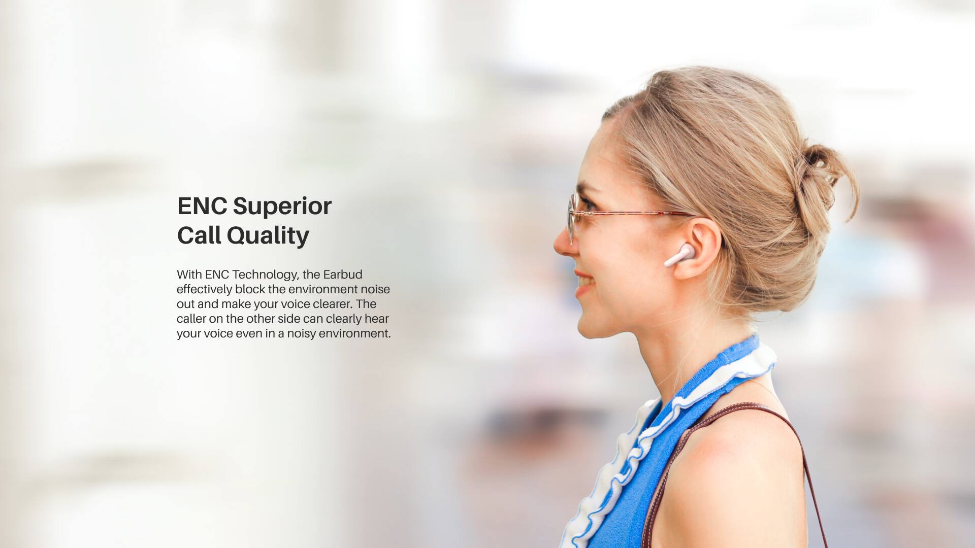 ENC Superior Call Quality

With ENC Technology, the Earbud effectively blocks the environment noise out and makes your voice clearer. The caller on the other side can clearly hear your voice even in a noisy environment.