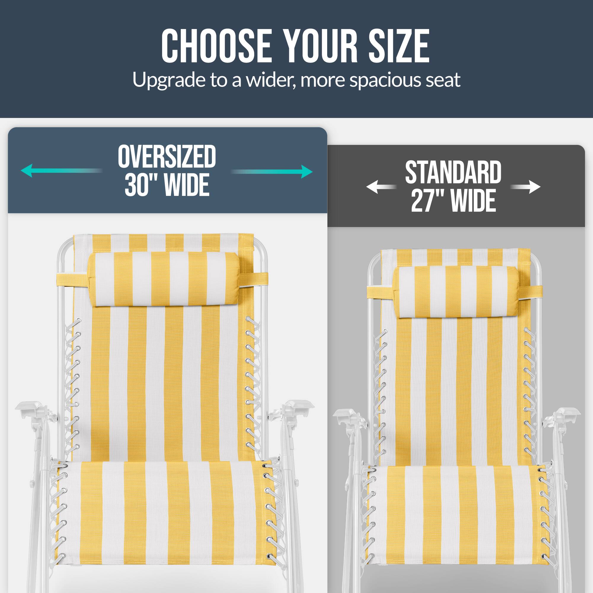 CHOOSE YOUR SIZE  
Upgrade to a wider, more spacious seat  

OVERSIZED 30" WIDE  
STANDARD 27" WIDE