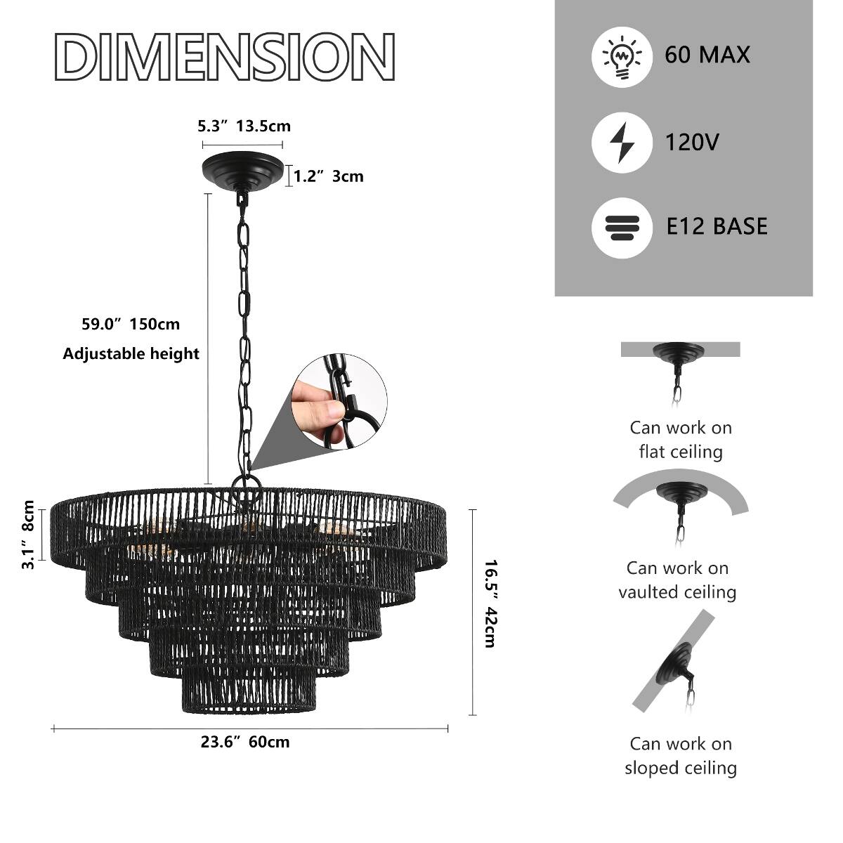 DIMENSION

- 5.3" 13.5cm
- 1.2" 3cm
- 59.0" 150cm (Adjustable height)
- 8cm 3.1"
- 16.5" 42cm
- 23.6" 60cm

60 MAX
120V
E12 BASE

Can work on flat ceiling
Can work on vaulted ceiling
Can work on sloped ceiling