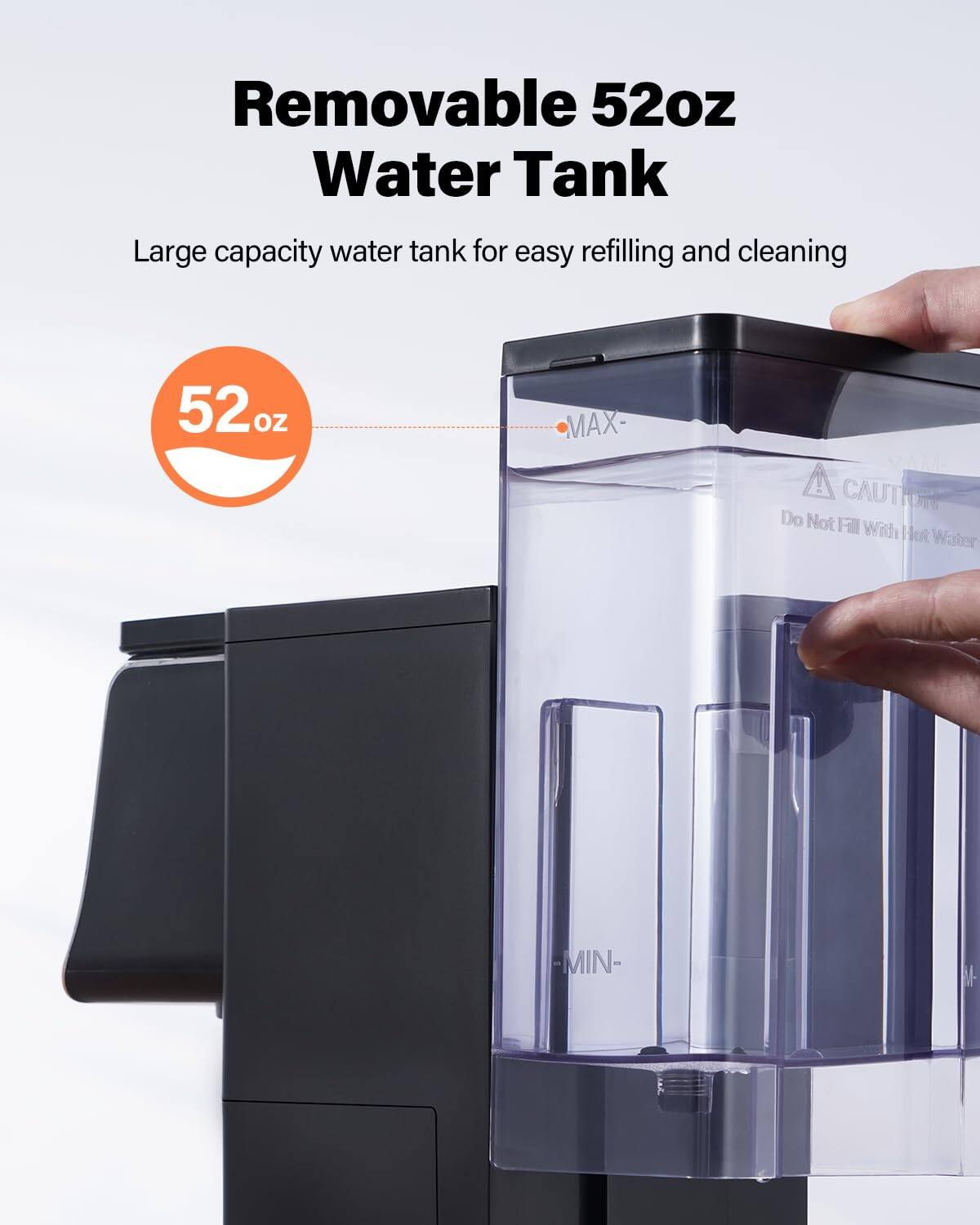 Removable 52oz Water Tank

Large capacity water tank for easy refilling and cleaning

52 oz

MAX

CAUTION: Do Not Fill With Hot Water

MIN
