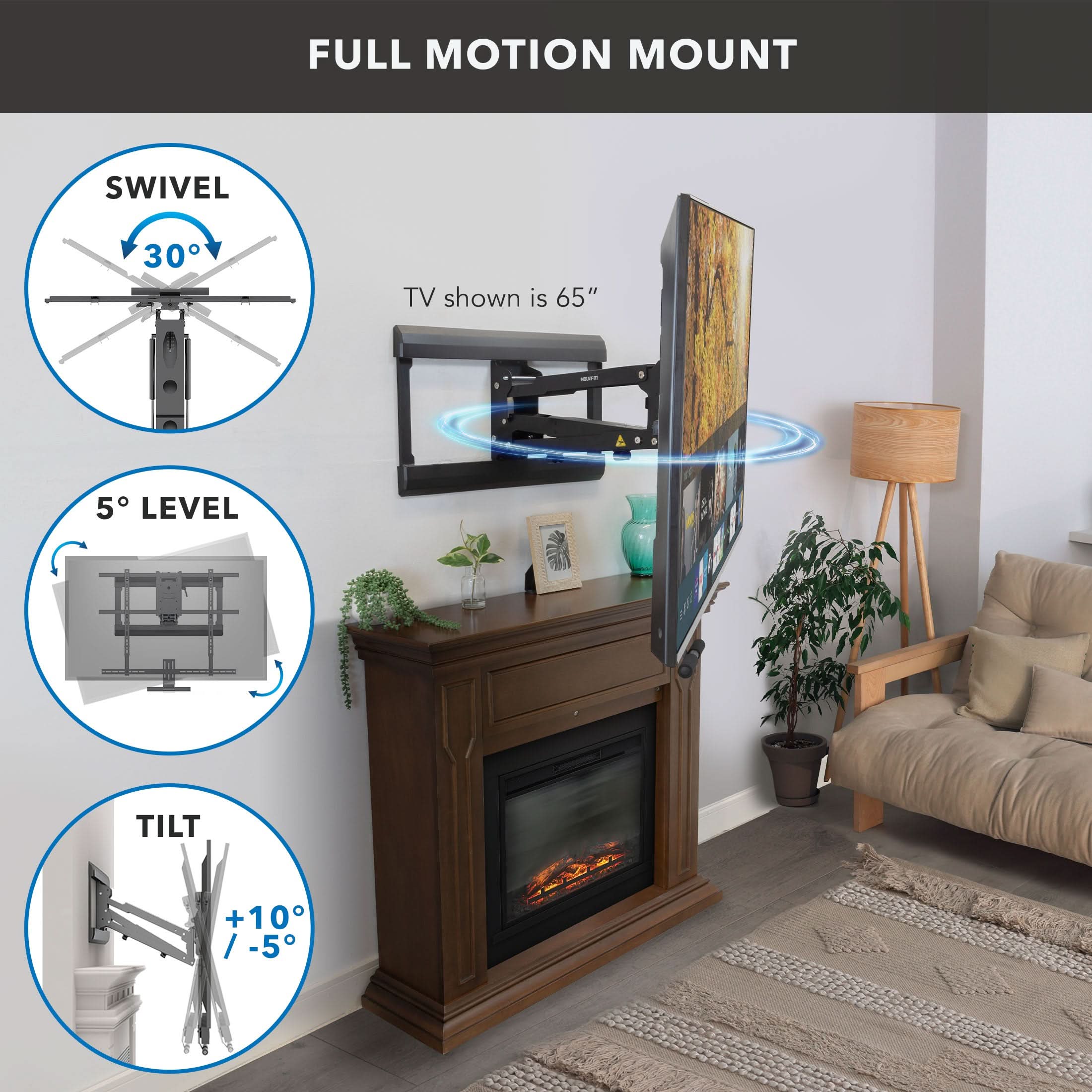 FULL MOTION MOUNT

SWIVEL 30°

TV shown is 65"

5° LEVEL

TILT +10° / -5°