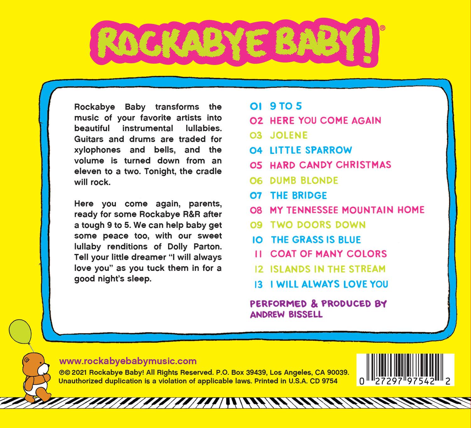 **ROCKABYE BABY!**

Rockabye Baby transforms the music of your favorite artists into beautiful instrumental lullabies. Guitars and drums are traded for xylophones and bells, and the volume is turned down from an eleven to a two. Tonight, the cradle will rock.

Here you come again, parents, ready for some Rockabye R&R after a tough 9 to 5. We can help baby get some peace too, with our sweet lullaby renditions of Dolly Parton. Tell your little dreamer "I will always love you" as you tuck them in for a good night's sleep.

01 9 TO 5  
02 HERE YOU COME AGAIN  
03 JOLENE  
04 LITTLE SPARROW  
05 HARD CANDY CHRISTMAS  
06 DUMB BLONDE  
07 THE BRIDGE  
08 MY TENNESSEE MOUNTAIN HOME  
09 TWO DOORS DOWN  
10 THE GRASS IS BLUE  
11 COAT OF MANY COLORS  
12 ISLANDS IN THE STREAM  
13 I WILL ALWAYS LOVE YOU

PERFORMED & PRODUCED BY  
ANDREW BISSELL

www.