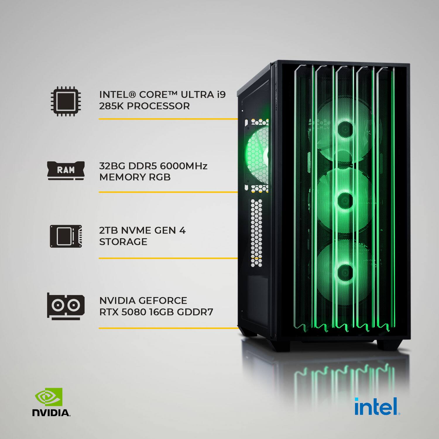 INTEL CORE™ ULTRA i9 285K PROCESSOR  
32BG DDR5 6000MHz MEMORY RGB  
2TB NVME GEN 4 STORAGE  
NVIDIA GEFORCE RTX 5080 16GB GDDR7  
intel