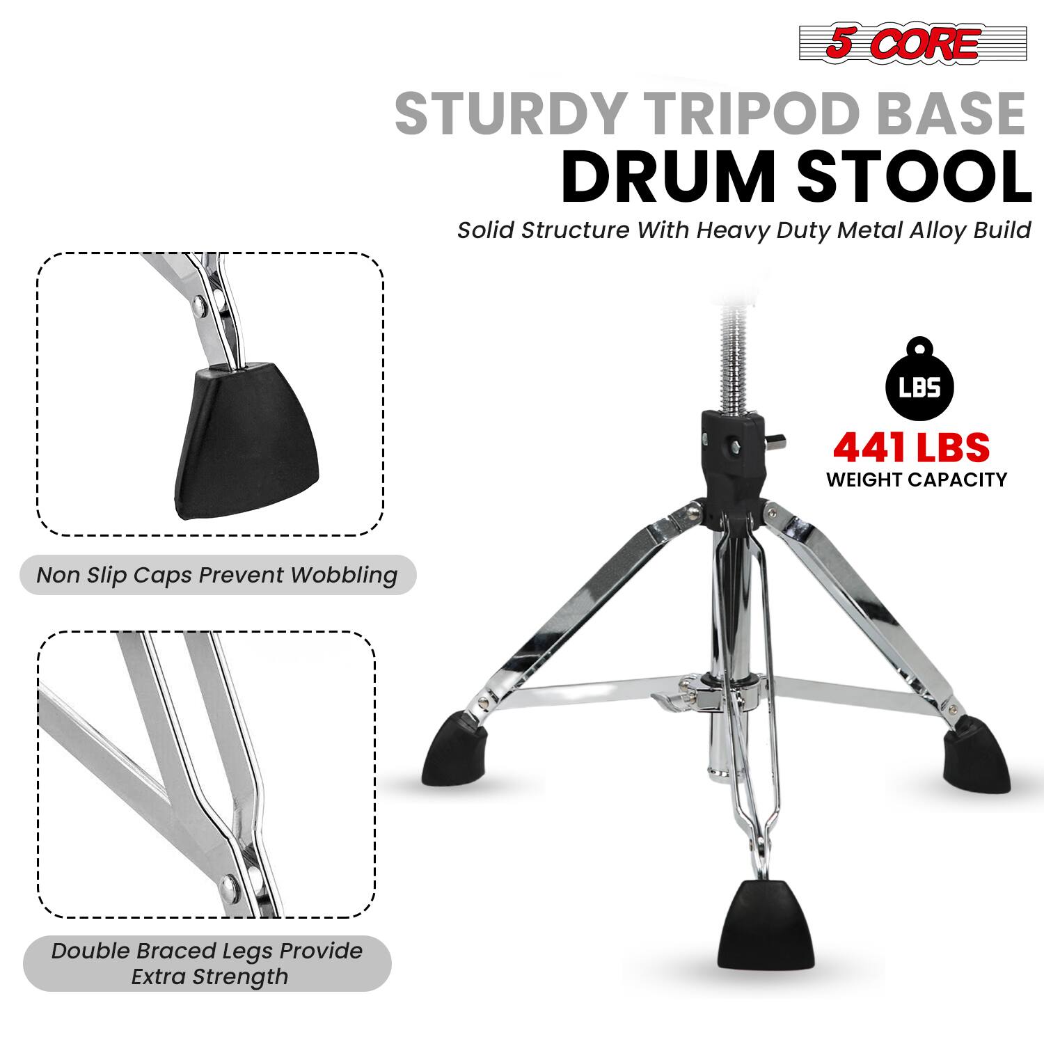 5 CORE STURDY TRIPOD BASE DRUM STOOL  
Solid Structure With Heavy Duty Metal Alloy Build  
441 LBS WEIGHT CAPACITY  
Non Slip Caps Prevent Wobbling  
Double Braced Legs Provide Extra Strength