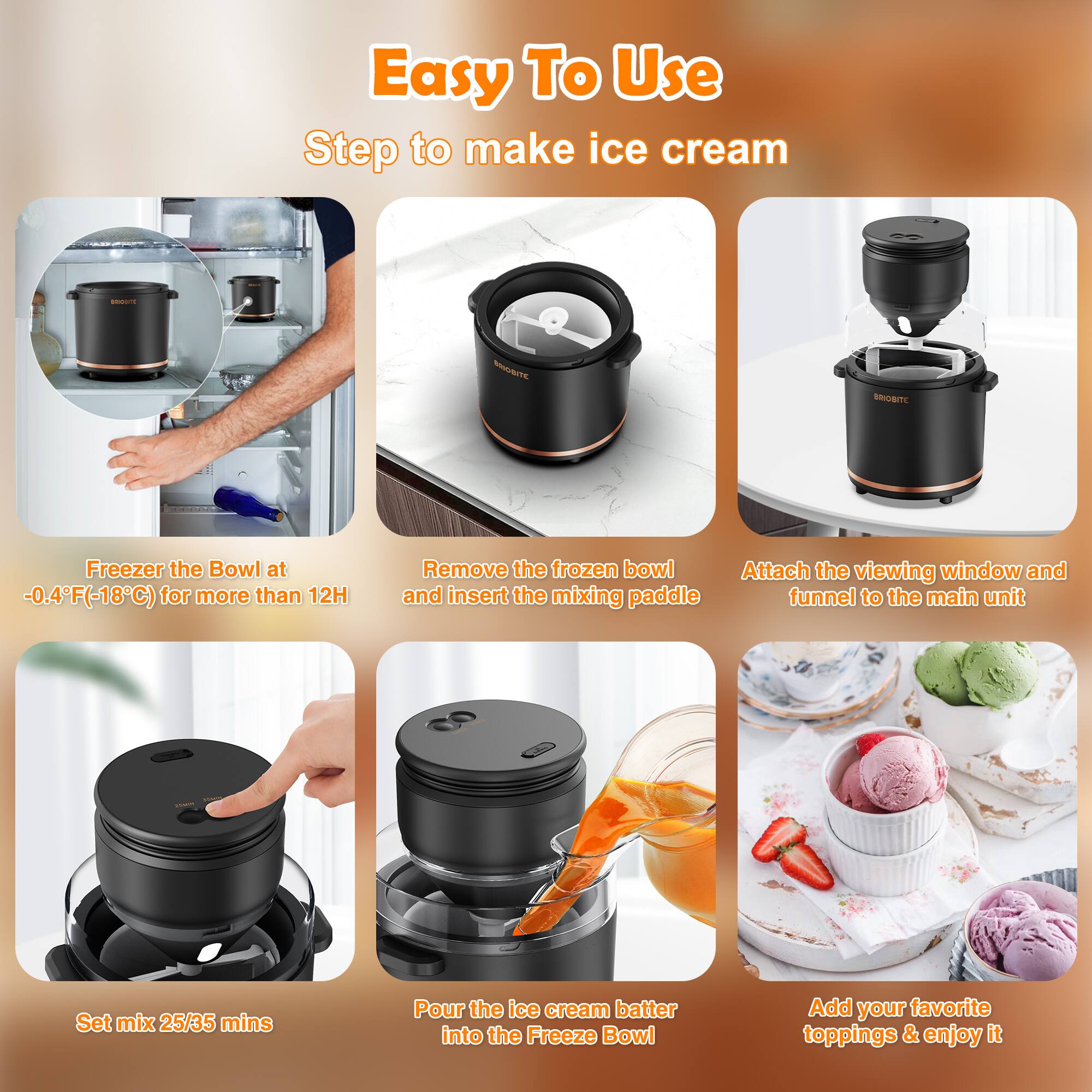 Easy To Use  
Step to make ice cream

1. Freezer the Bowl at -0.4°F (-18°C) for more than 12H
2. Remove the frozen bowl and insert the mixing paddle
3. Attach the viewing window and funnel to the main unit
4. Set mix 25/35 mins
5. Pour the ice cream batter into the Freeze Bowl
6. Add your favorite toppings & enjoy it