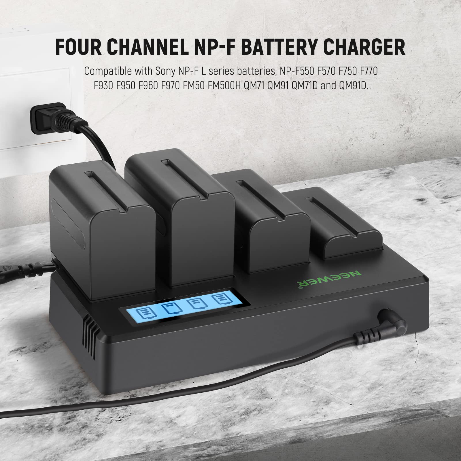 FOUR CHANNEL NP-F BATTERY CHARGER

Compatible with Sony NP-F L series batteries, NP-F550 F570 F750 F770 F930 F950 F960 F970 FM50 FM500H QM71 QM91 QM71D and QM91D.