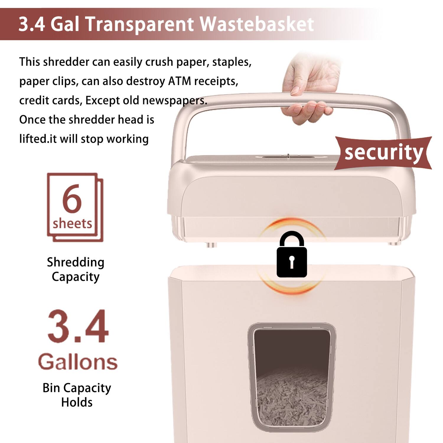 3.4 Gal Transparent WasteBasket

This shredder can easily crush paper, staples, paper clips, can also destroy ATM receipts, credit cards, Except old newspapers. Once the shredder head is lifted, it will stop working

6 sheets
Shredding Capacity

3.4 Gallons
Bin Capacity Holds

security