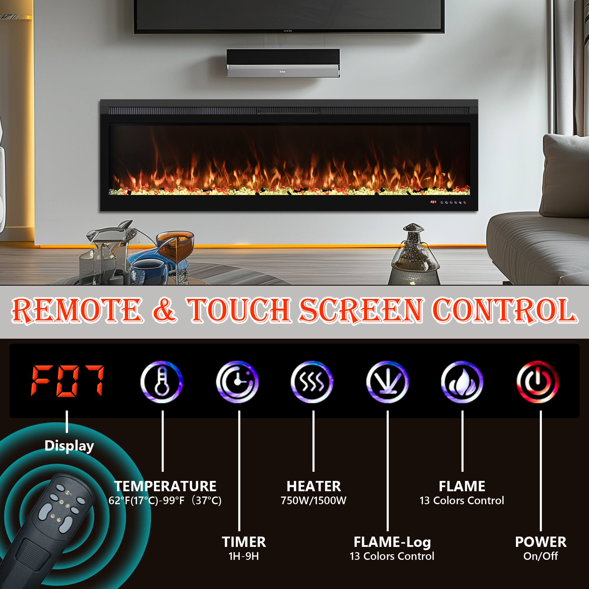 REMOTE & TOUCH SCREEN CONTROL

- Display
- TEMPERATURE 62°F (17°C) - 99°F (37°C)
- HEATER 750W/1500W
- FLAME 13 Colors Control
- TIMER 1H-9H
- FLAME-Log 13 Colors Control
- POWER On/Off