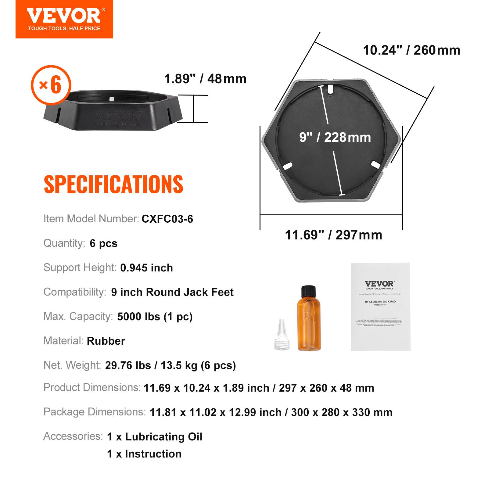 VEVOR TOUGH TOOLS, HALF PRICE

10.24" / 260mm
1.89" / 48mm

VEVOR

SPECIFICATIONS
Item Model Number: CXFC03-6
Quantity: 6 pcs
Support Height: 0.945 inch
Compatibility: 9 inch Round Jack Feet
Max. Capacity: 5000 lbs (1 pc)
Material: Rubber
Net. Weight: 29.76 lbs / 13.5 kg (6 pcs)
Product Dimensions: 11.69 x 10.24 x 1.89 inch / 297 x 260 x 48 mm
Package Dimensions: 11.81 x 11.02 x 12.99 inch / 300 x 280 x 330 mm
Accessories: 1 x Lubricating Oil
1 x Instruction