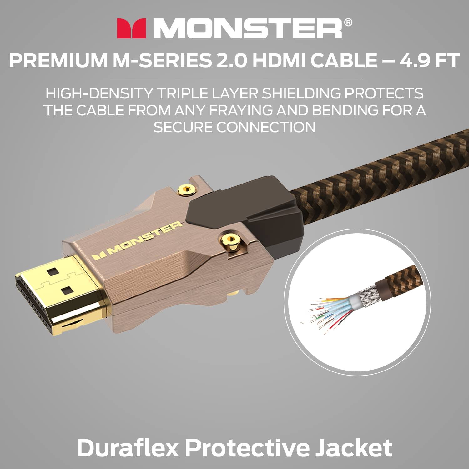 MONSTER PREMIUM M-SERIES 2.0 HDMI CABLE - 4.9 FT

HIGH-DENSITY TRIPLE LAYER SHIELDING PROTECTS THE CABLE FROM ANY FRAYING AND BENDING FOR A SECURE CONNECTION

MONSTER Duraflex Protective Jacket