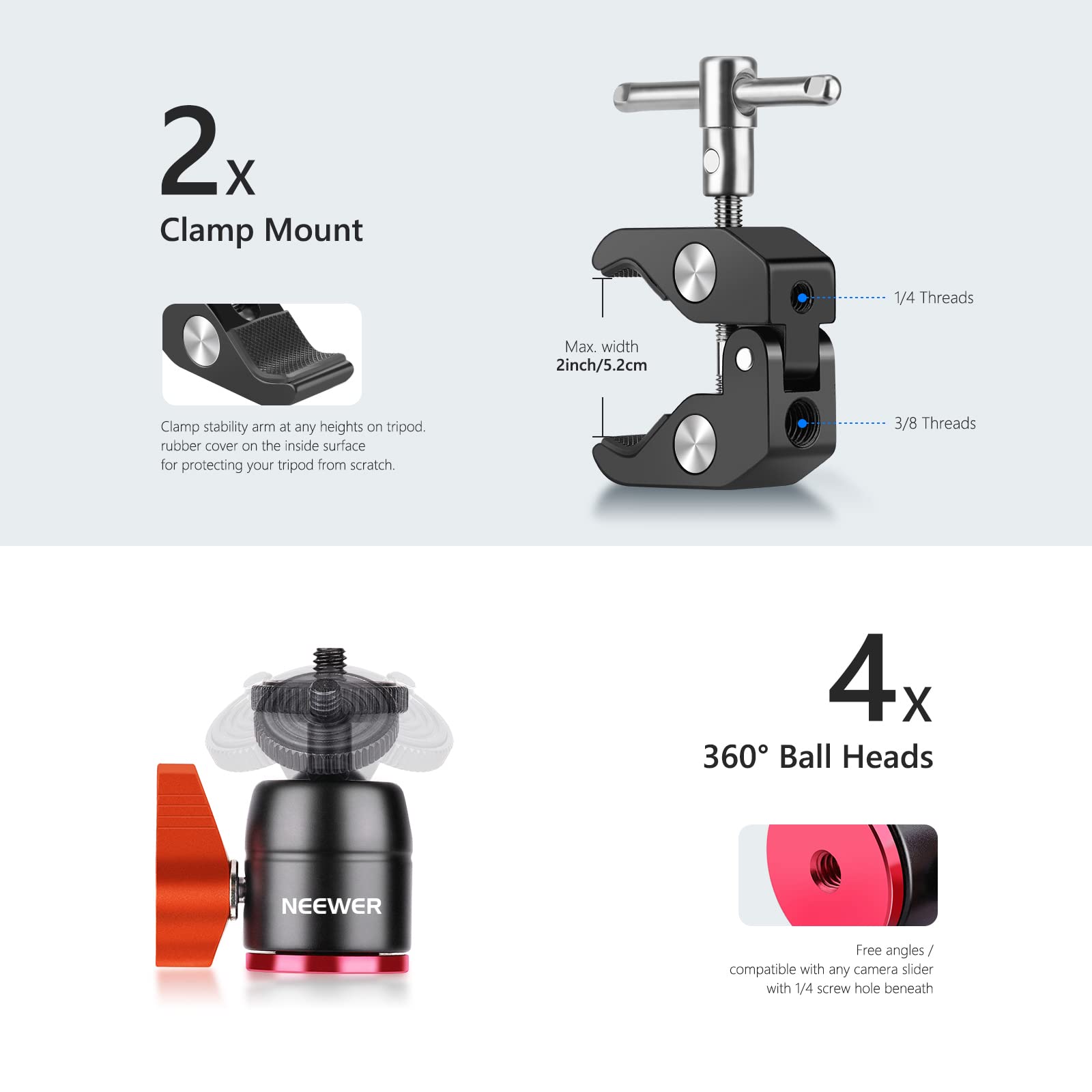 2x Clamp Mount 1/4 Threads Max. width 2inch/5.2cm Clamp stability arm at any heights on tripod. rubber cover on the inside surface for protecting your tripod from scratch 3/8 Threads 4x 360 Ball Heads NEEWER Free angles/ compatible with any camera slider with 1/4 screw hole beneath
