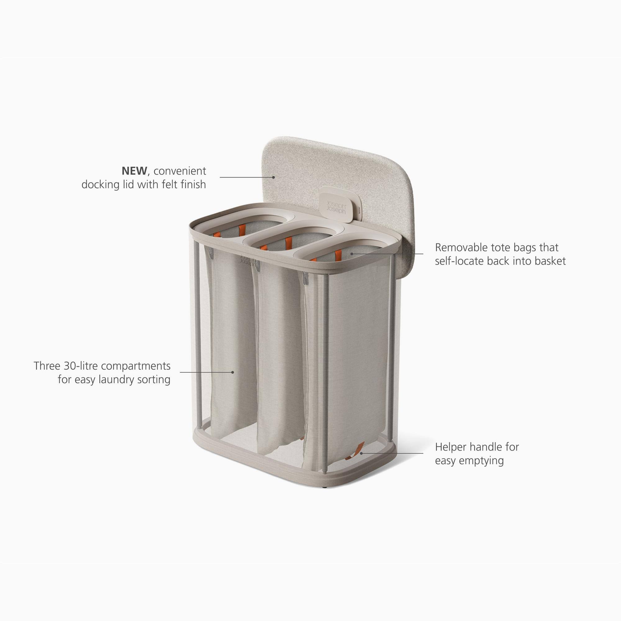 NEW, convenient docking lid with felt finish

110900 Joseph

Removable tote bags that self-locate back into basket

Three 30-litre compartments for easy laundry sorting

Helper handle for easy emptying