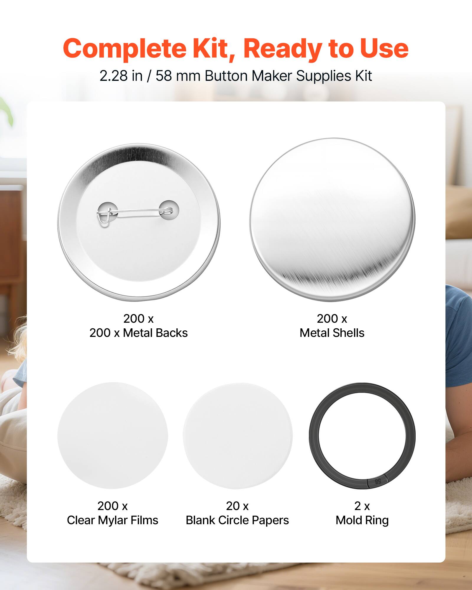 Complete Kit, Ready to Use  
2.28 in / 58 mm Button Maker Supplies Kit  
200 x Metal Backs  
200 x Metal Shells  
200 x Clear Mylar Films  
20 x Blank Circle Papers  
2 x Mold Ring