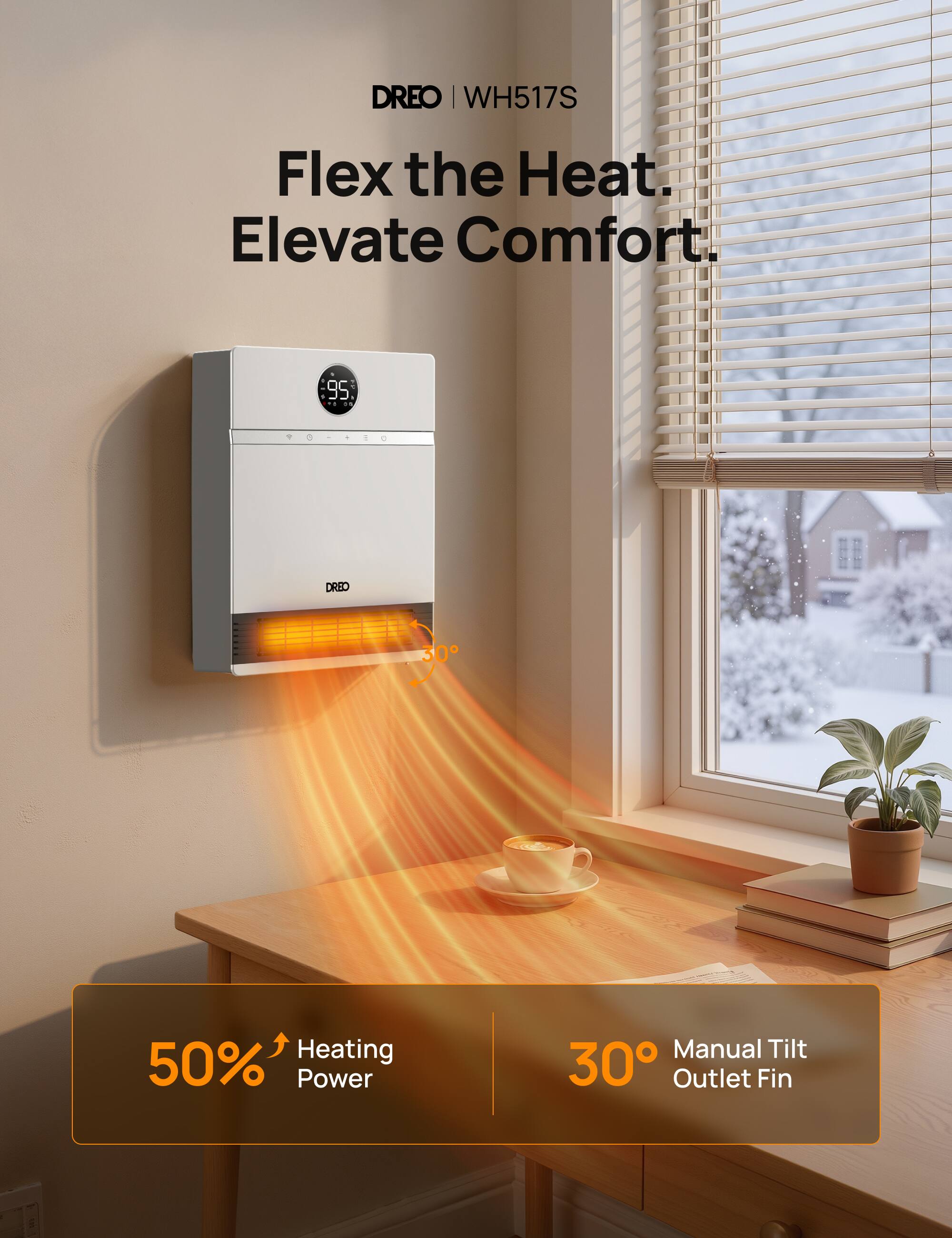 DREO WH517S  
Flex the Heat. Elevate Comfort.  
95  
98-420  
DRED  
30  
50% Heating Power  
Manual Tilt 30 Outlet Fin