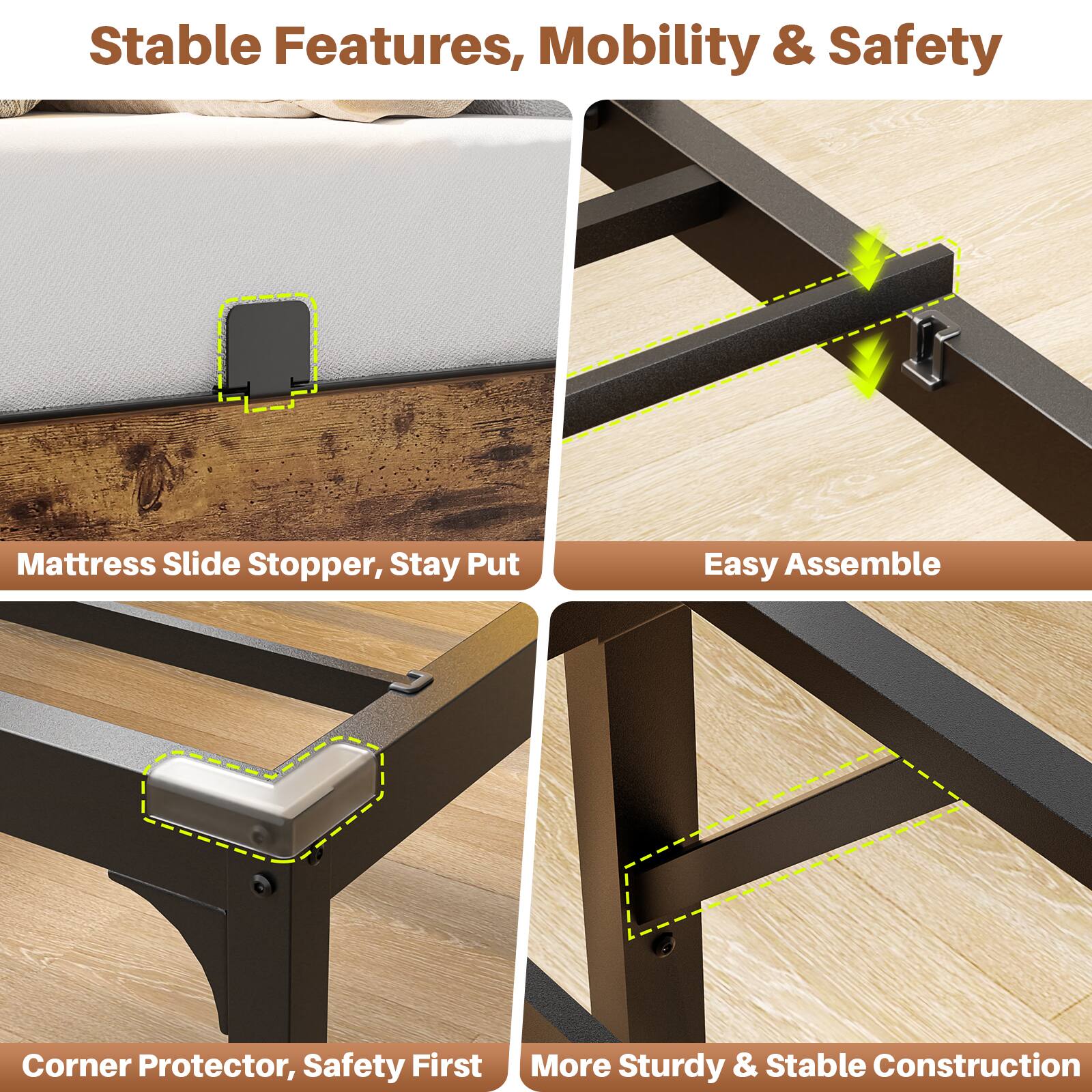Stable Features, Mobility & Safety

- Mattress Slide Stopper, Stay Put
- Easy Assemble
- Corner Protector, Safety First
- More Sturdy & Stable Construction