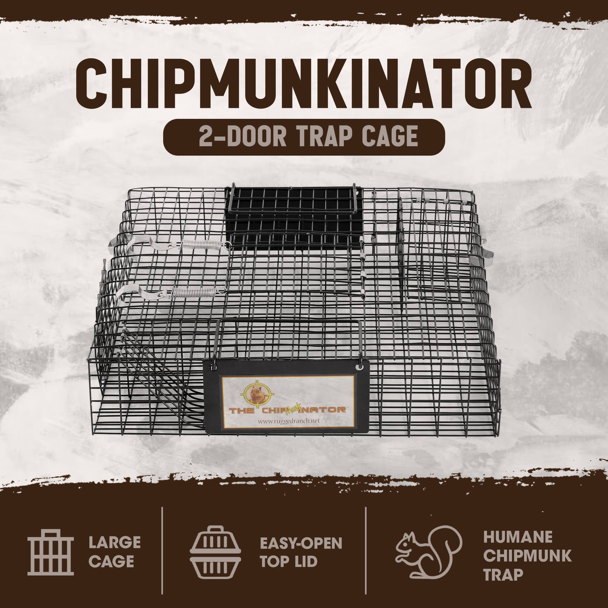 CHIPMUNKINATOR  
2-DOOR TRAP CAGE  
THE CHIP NATOR  
www.ruggedranch.net  
LARGE CAGE  
EASY-OPEN TOP LID  
HUMANE CHIPMUNK TRAP