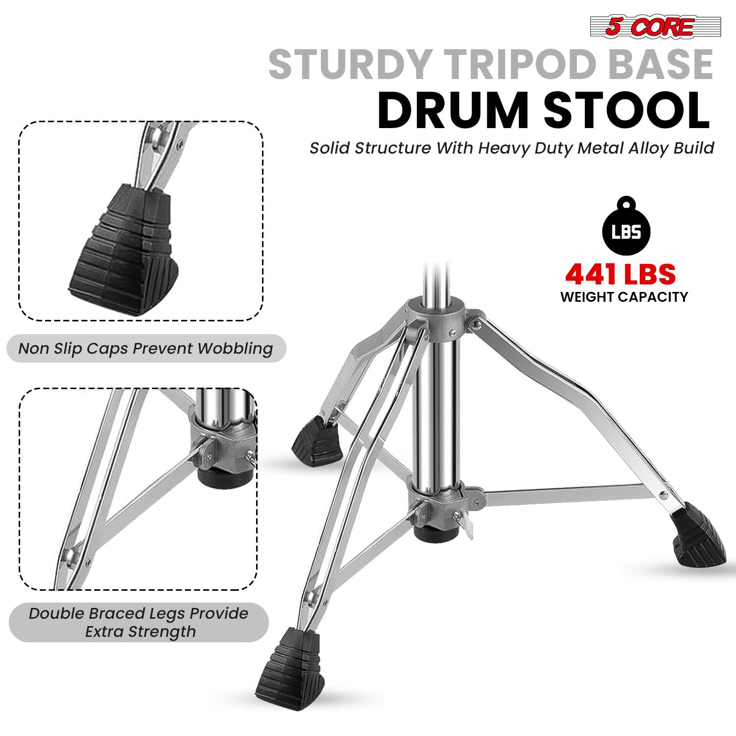 5 CORE STURDY TRIPOD BASE DRUM STOOL  
Solid Structure With Heavy Duty Metal Alloy Build  
441 LBS WEIGHT CAPACITY  
Non Slip Caps Prevent Wobbling  
Double Braced Legs Provide Extra Strength