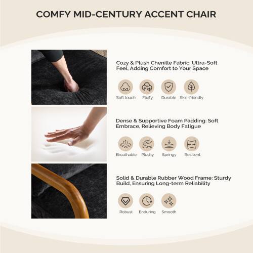 **COMFY MID-CENTURY ACCENT CHAIR**

- **Cozy & Plush Chenille Fabric:** Ultra-Soft Feel. Adding Comfort to Your Space
  - Soft touch
  - Fluffy
  - Durable
  - Skin-friendly

- **Dense & Supportive Foam Padding:** Soft Embrace, Relieving Body Fatigue
  - Breathable
  - Plushy
  - Springy
  - Resilient

- **Solid & Durable Rubber Wood Frame:** Sturdy Build, Ensuring Long-term Reliability
  - Robust
  - Enduring
  - Smooth