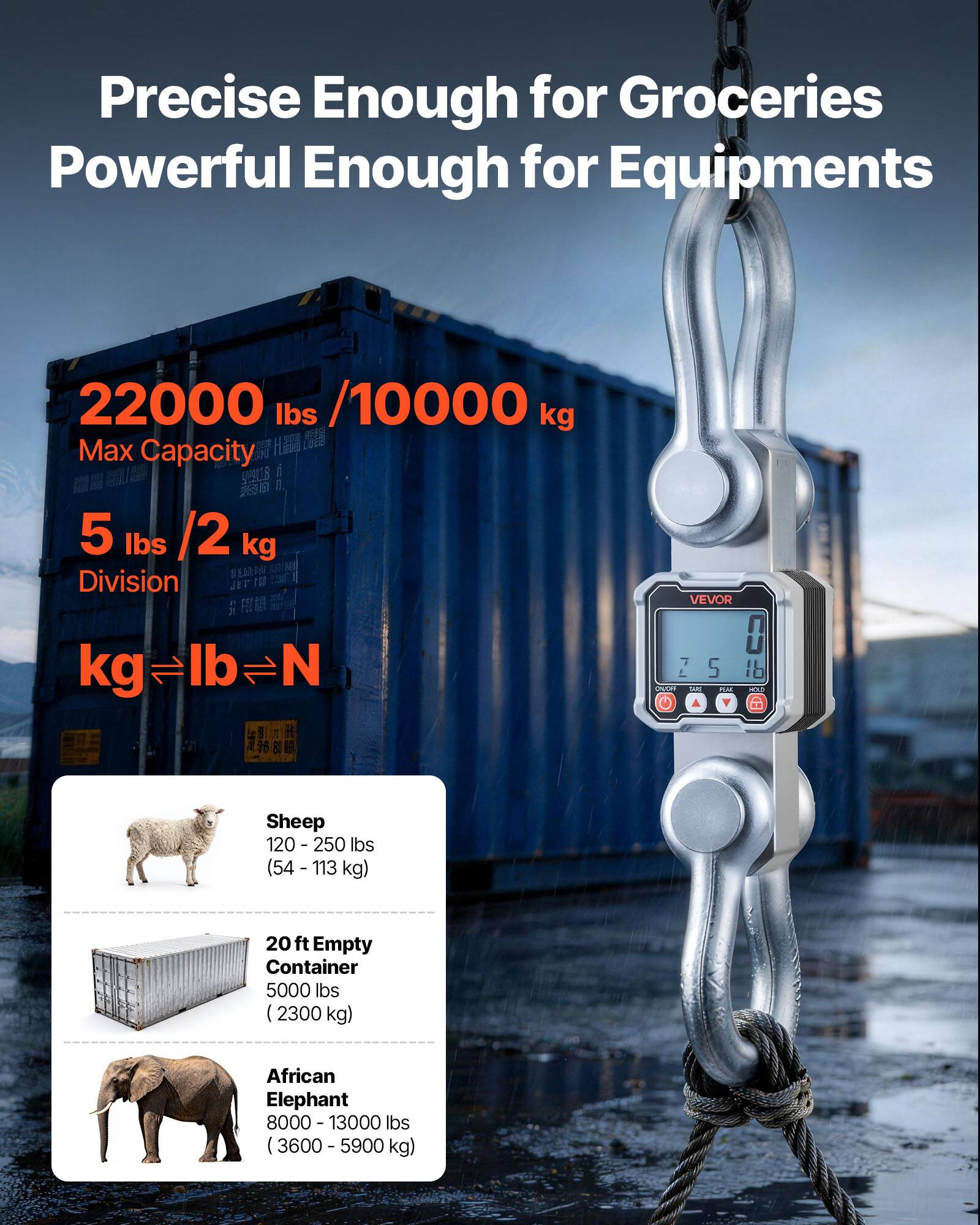 Precise Enough for Groceries  
Powerful Enough for Equipments  

22000 lbs / 10000 kg  
Max Capacity  

5 lbs / 2 kg  
Division  

kg ⇔ lb ⇔ N  

Sheep  
120 - 250 lbs (54 - 113 kg)  

20 ft Empty Container  
5000 lbs (2300 kg)  

African Elephant  
8000 - 13000 lbs (3600 - 5900 kg)