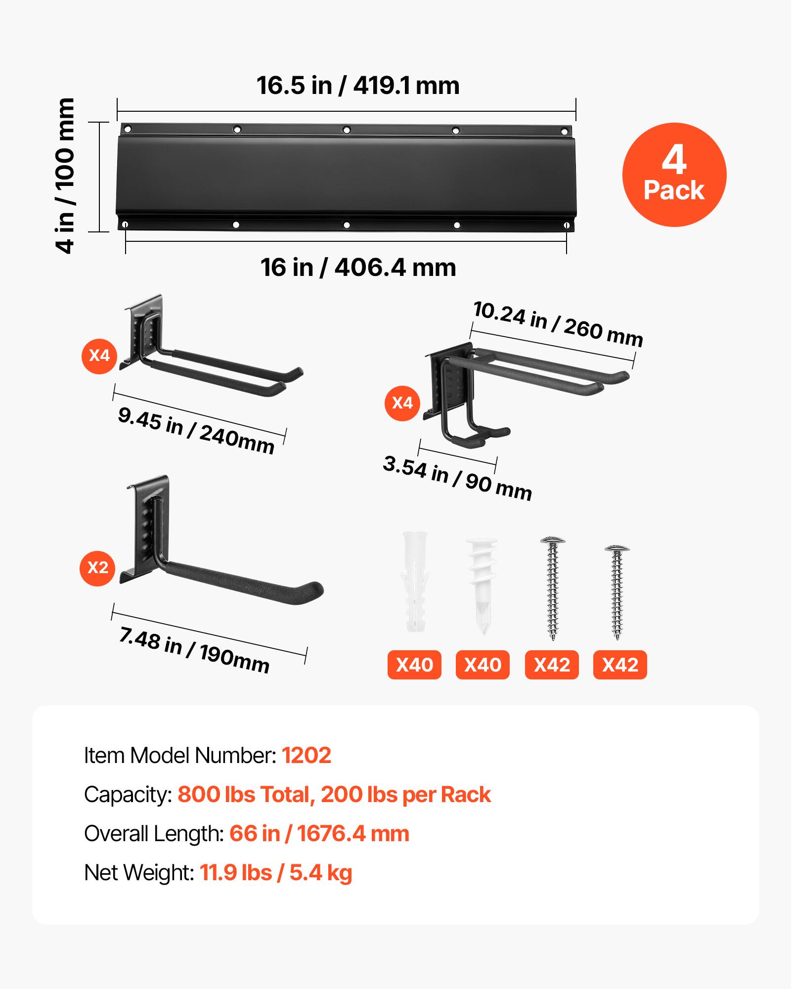 mm 100 / in 4  
X4  
16.5 in / 419.1 mm  
4 Pack  
16 in / 406.4 mm  
10.24 in / 260 mm  
9.45 in / 240 mm  
X4  
3.54 in / 90 mm  
X2  
7.48 in / 190 mm  
X40  
X40  
X42  
X42  
Item Model Number: 1202  
Capacity: 800 lbs Total, 200 lbs per Rack  
Overall Length: 66 in / 1676.4 mm  
Net Weight: 11.9 lbs / 5.4 kg