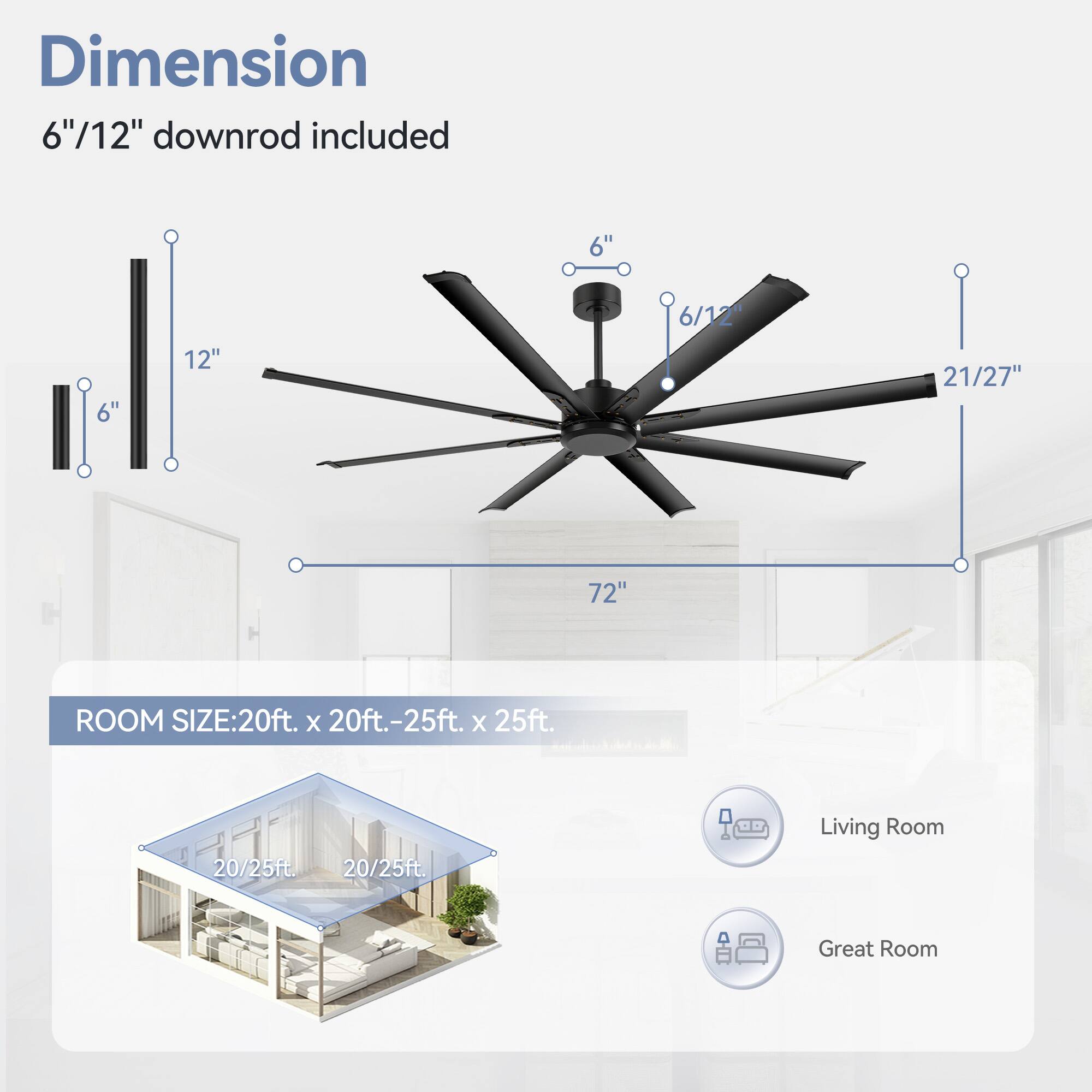 Dimension: 6"/12" downrod included

6" 6" 12" 6/12" 21/27" 72"

ROOM SIZE: 20ft. x 20ft.-25ft. x 25ft.

20/25ft. 20/25ft.

Living Room Great Room