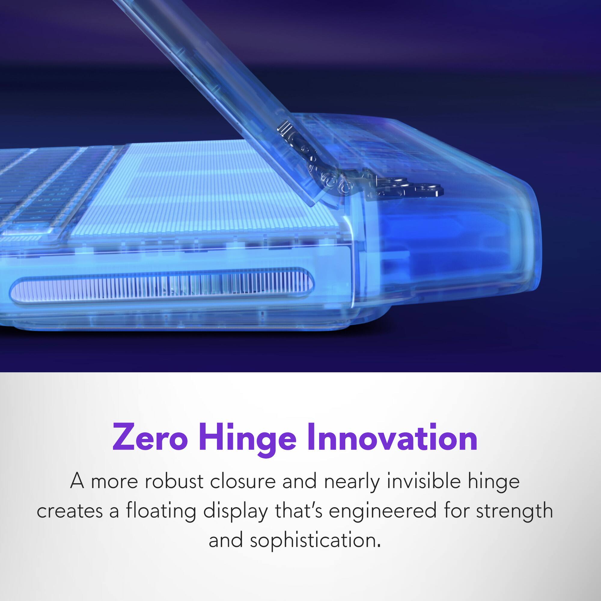 Zero Hinge Innovation: A more robust closure and nearly invisible hinge create a floating display that's engineered for strength and sophistication.