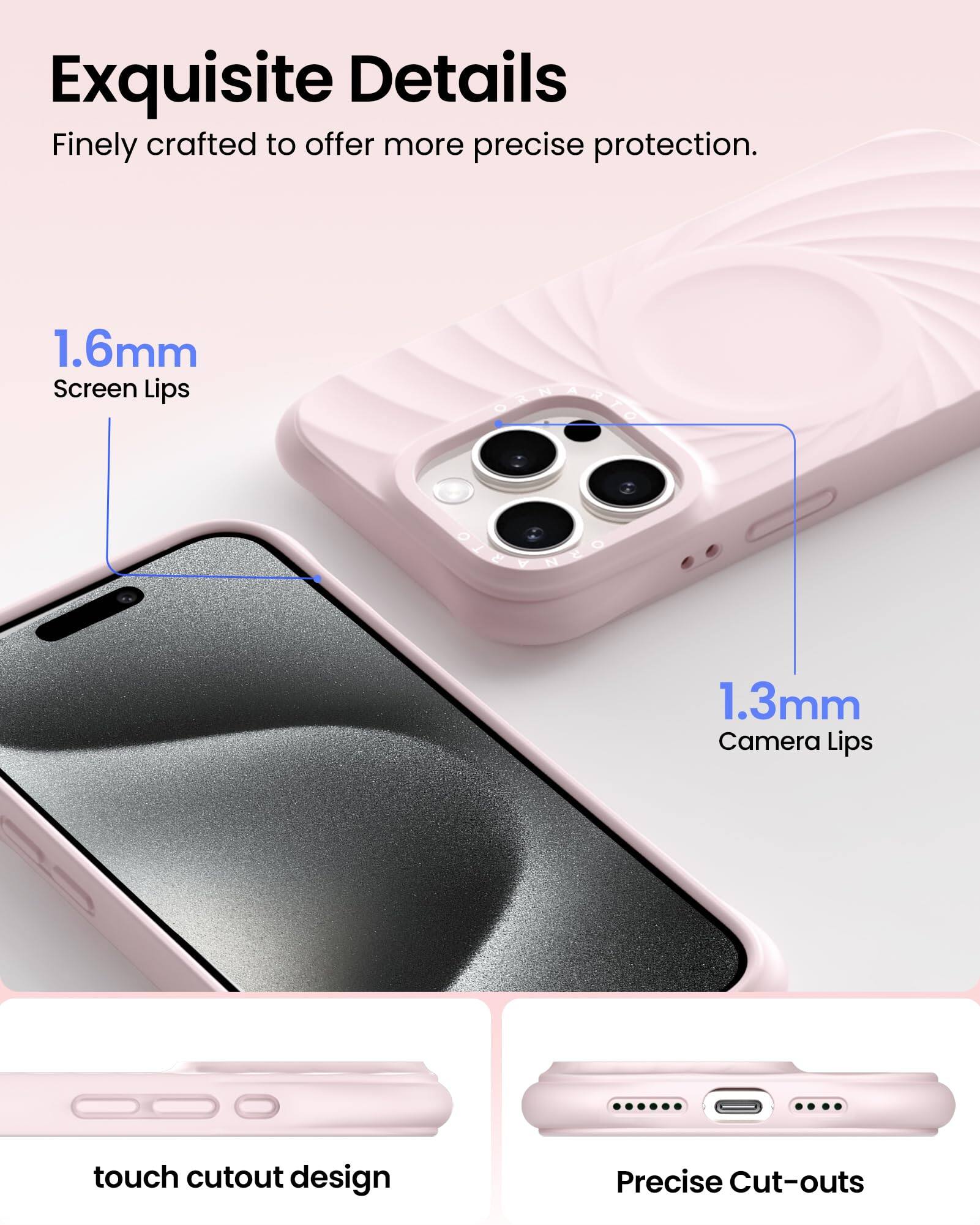 Exquisite Details Finely crafted to offer more precise protection. 1.6mm Screen Lips 1.3mm Camera Lips touch cutout design Precise Cut-outs