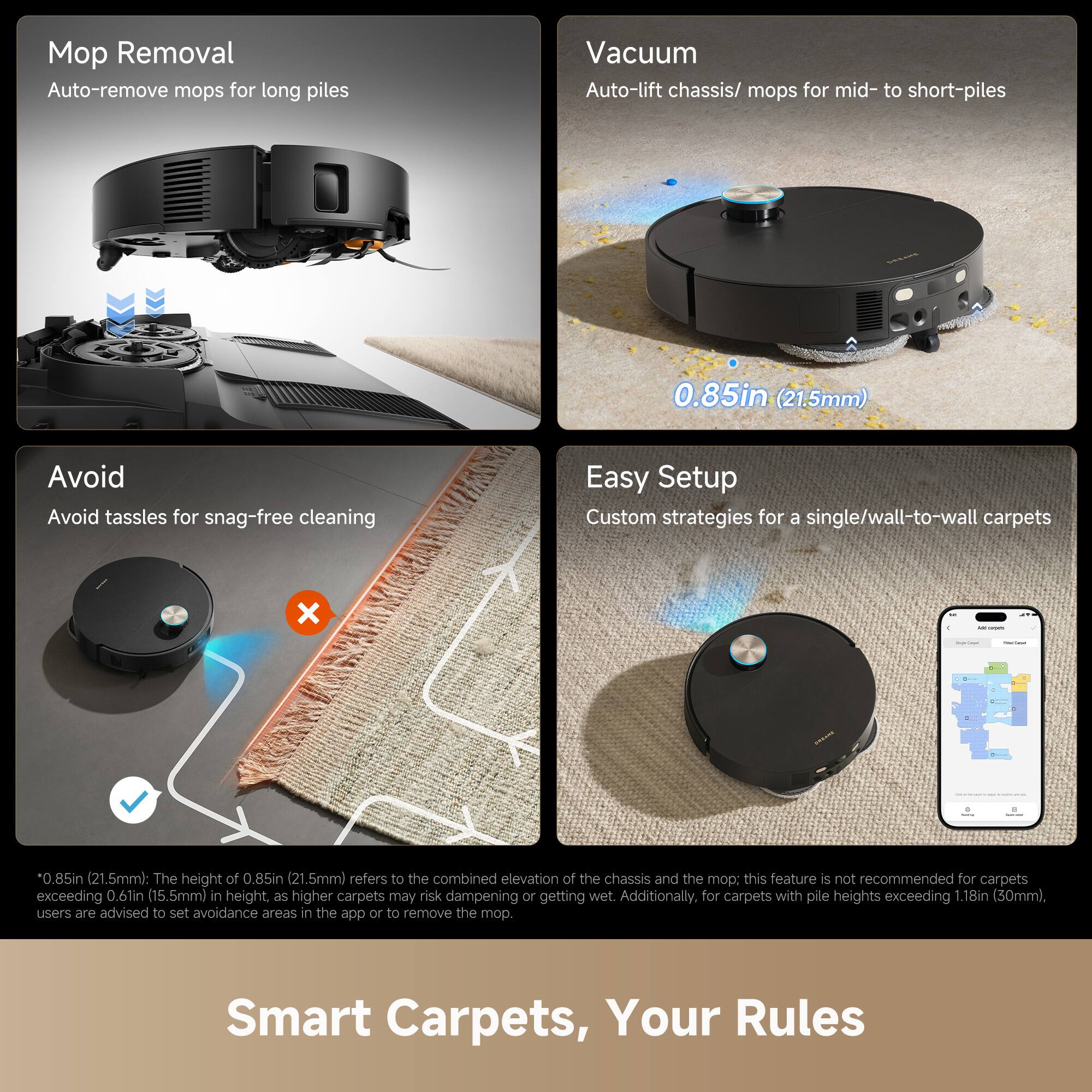Mop Removal  
Auto-remove mops for long piles

Avoid  
Avoid tassels for snag-free cleaning

Vacuum  
Auto-lift chassis/ mops for mid- to short-piles  
0.85in (21.5mm)

Easy Setup  
Custom strategies for a single/wall-to-wall carpets

*0.85in (21.5mm): The height of 0.85in (21.5mm) refers to the combined elevation of the chassis and the mop: this feature is not recommended for carpets exceeding 0.6in (15.5mm) in height, as higher carpets may risk dampening or getting wet. Additionally, for carpets with pile heights exceeding 1.18in (30mm), users are advised to set avoidance areas in the app or to remove the mop.

Smart Carpets, Your Rules