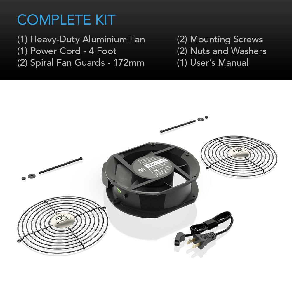COMPLETE KIT
(1) Heavy-Duty Aluminium Fan
(1) Power Cord - 4 Foot
(2) Spiral Fan Guards - 172mm
(2) Mounting Screws
(2) Nuts and Washers
(1) User's Manual