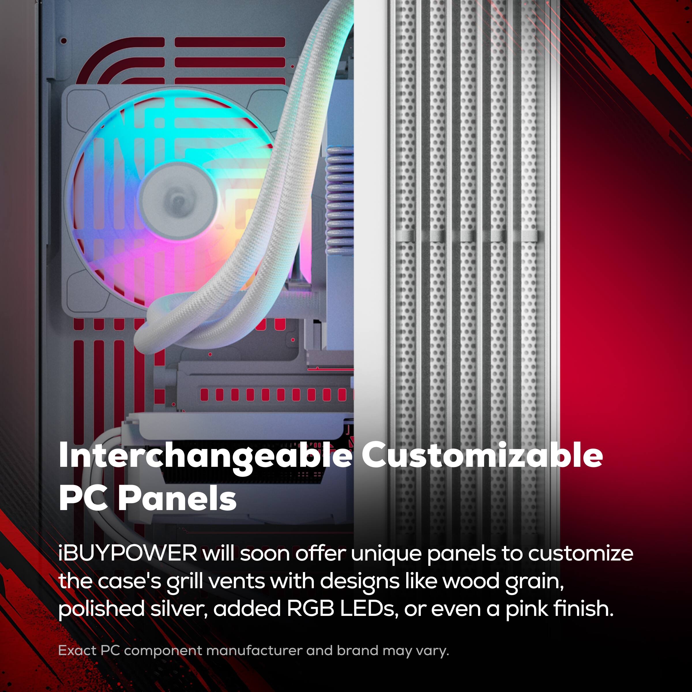 Interchangeable Customizable PC Panels

iBUYPOWER will soon offer unique panels to customize the case's grill vents with designs like wood grain, polished silver, added RGB LEDs, or even a pink finish.

Exact PC component manufacturer and brand may vary.