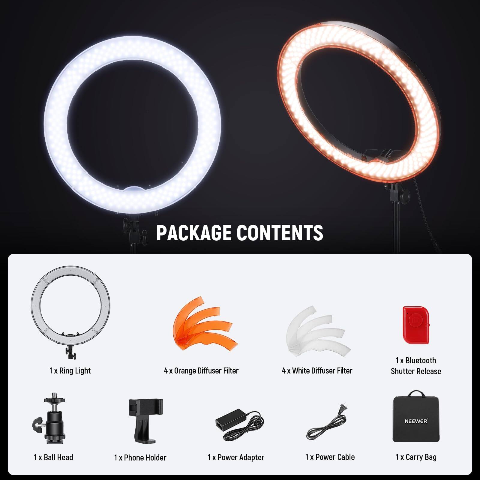 PACKAGE CONTENTS  
1 x Ring Light  
4 x Orange Diffuser Filter  
4 x White Diffuser Filter  
1 x Bluetooth Shutter Release  
1 x Ball Head  
1 x Phone Holder  
1 x Power Adapter  
1 x Power Cable  
1 x Carry Bag