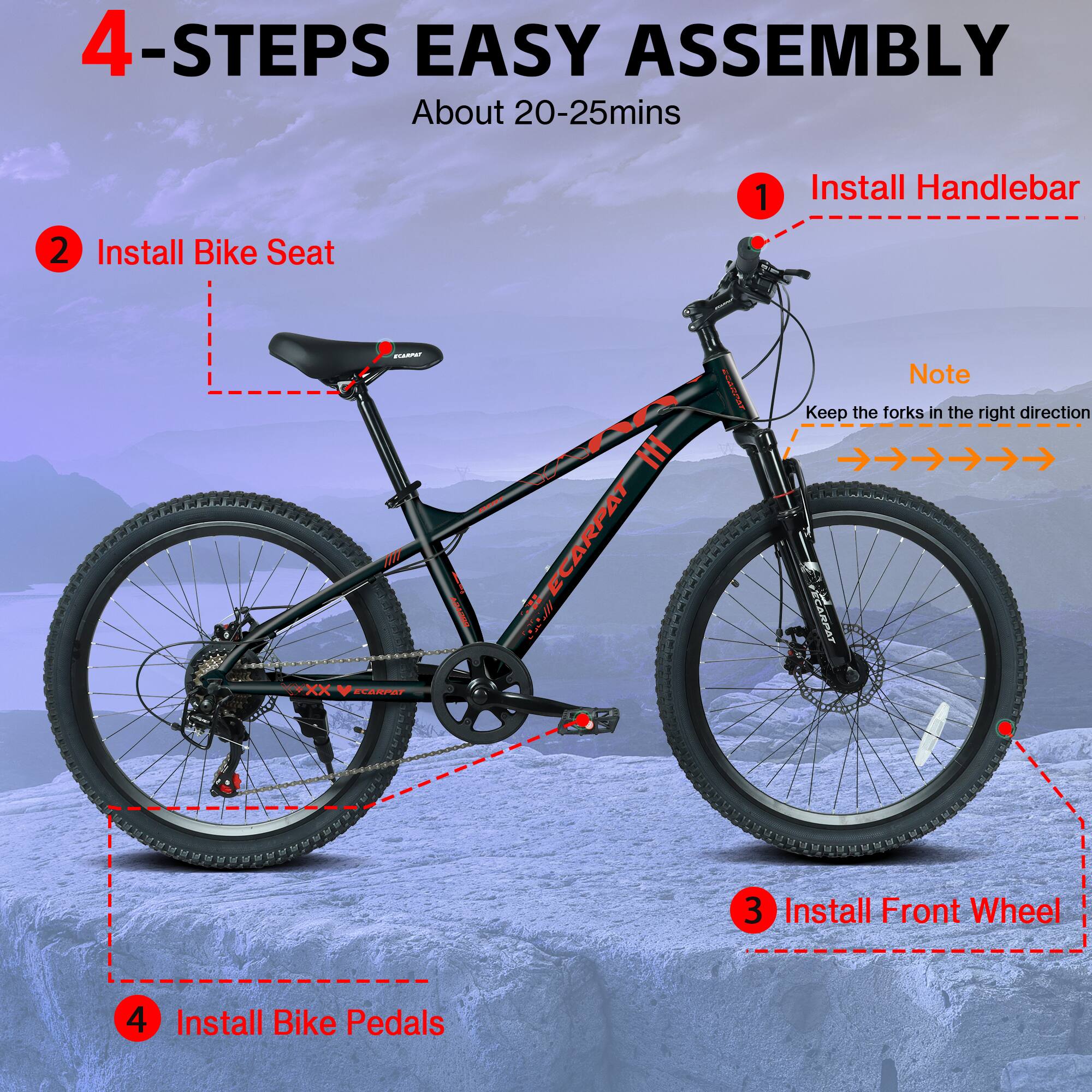 4-STEPS EASY ASSEMBLY  
About 20-25mins  
1. Install Handlebar  
2. Install Bike Seat  
3. Install Front Wheel  
4. Install Bike Pedals  

Note: Keep the forks in the right direction