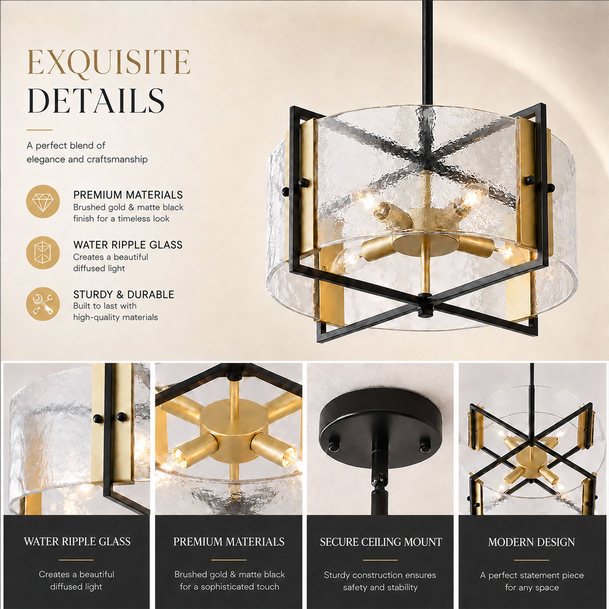 EXQUISITE DETAILS

A perfect blend of elegance and craftsmanship

PREMIUM MATERIALS
Brushed gold & matte black finish for a timeless look

WATER RIPPLE GLASS
Creates a beautiful diffused light

STURDY & DURABLE
Built to last with high-quality materials

WATER RIPPLE GLASS
Creates a beautiful diffused light

PREMIUM MATERIALS
Brushed gold & matte black for a sophisticated touch

SECURE CEILING MOUNT
Sturdy construction ensures safety and stability

MODERN DESIGN
A perfect statement piece for any space