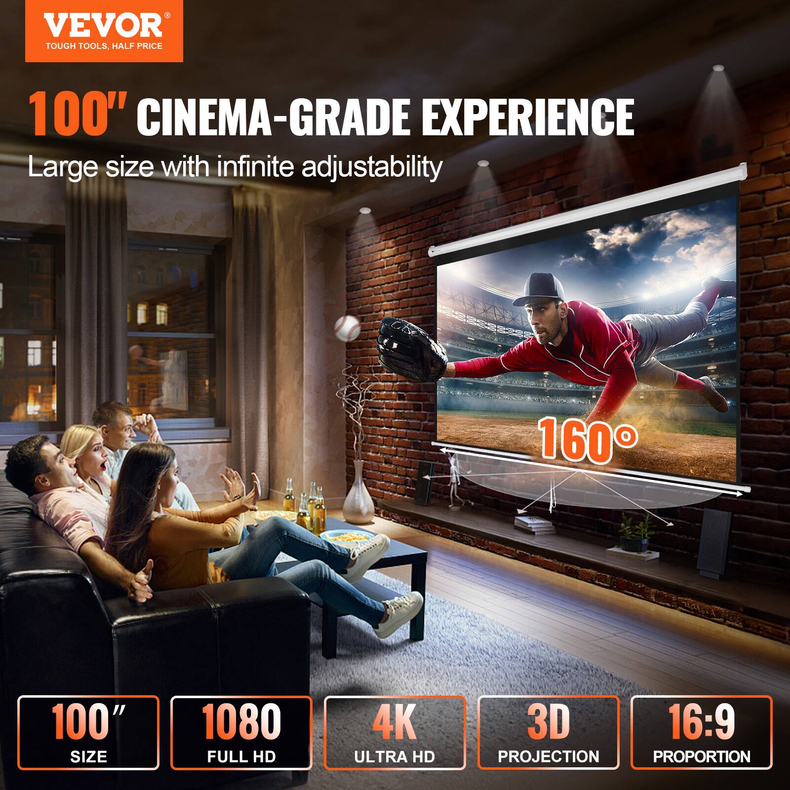 VEVOR TOUGH TOOLS, HALF PRICE

100" CINEMA-GRADE EXPERIENCE

Large size with infinite adjustability

1080 FULL HD

4K ULTRA HD

3D PROJECTION

16:9 PROPORTION

160°