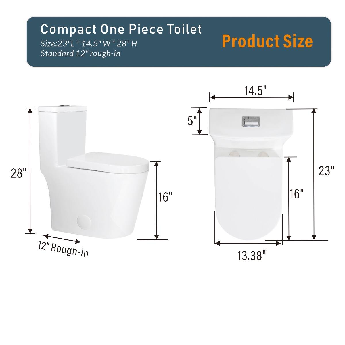 Compact One Piece Toilet  
Size: 23"L x 14.5"W x 28"H  
Standard 12" rough-in  

Product Size  
14.5"  
5"  
28"  
23"  
16"  
16"  
12" Rough-in  
13.38"