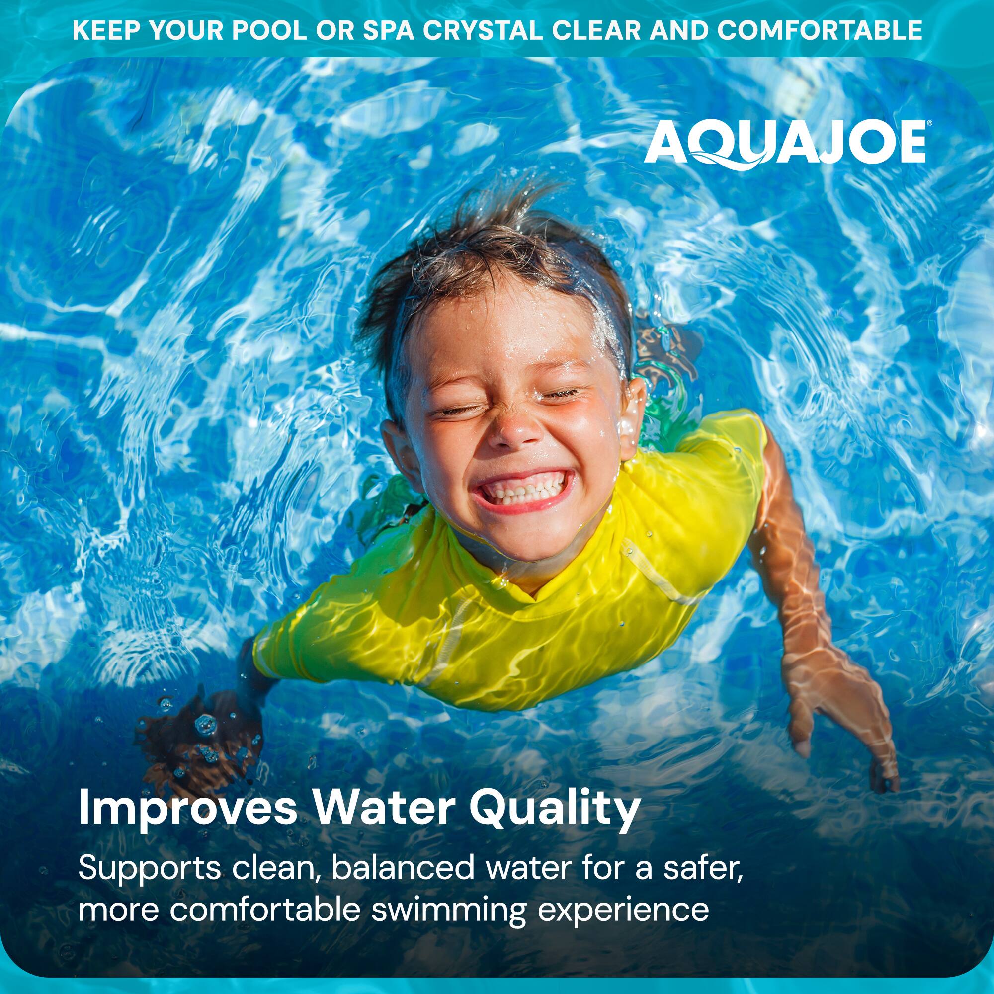 KEEP YOUR POOL OR SPA CRYSTAL CLEAR AND COMFORTABLE

AQUAJOE

Improves Water Quality

Supports clean, balanced water for a safer, more comfortable swimming experience