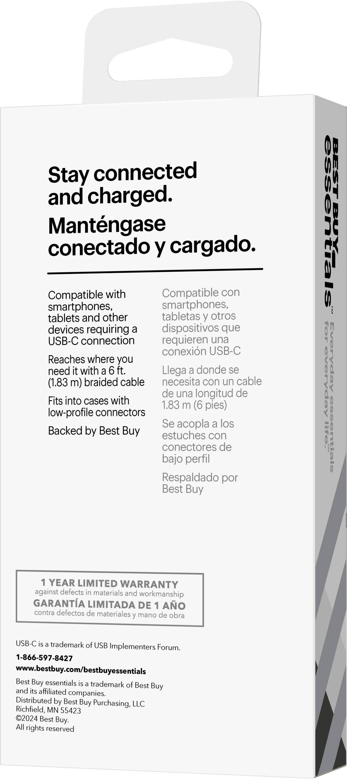 Stay connected and charged. Mantngase conectado y cargado. Compatible con smartphones, tablets y otros dispositivos que requieren una conexión USB-C. Reaches where you need it with a 6 ft. (1.83 m) braided cable. Fits into cases with low-profile connectors. Se acopla a los estuches con conectores de bajo perfil. Respaldado por Best Buy. BEST BUY essentials for everyday life. 1 YEAR LIMITED WARRANTY against defects in materials and workmanship. USB-C is a trademark of USB Implementers Forum. 1-866-597-8427. [www.bestbuy.com/bestbuyessentials](http://www.bestbuy.com/bestbuyessentials). Best Buy essentials is a trademark of Best Buy and its affiliated companies. Distributed by Best Buy Purchasing, LLC, Richfield, MN 55423. 2024 Best Buy.