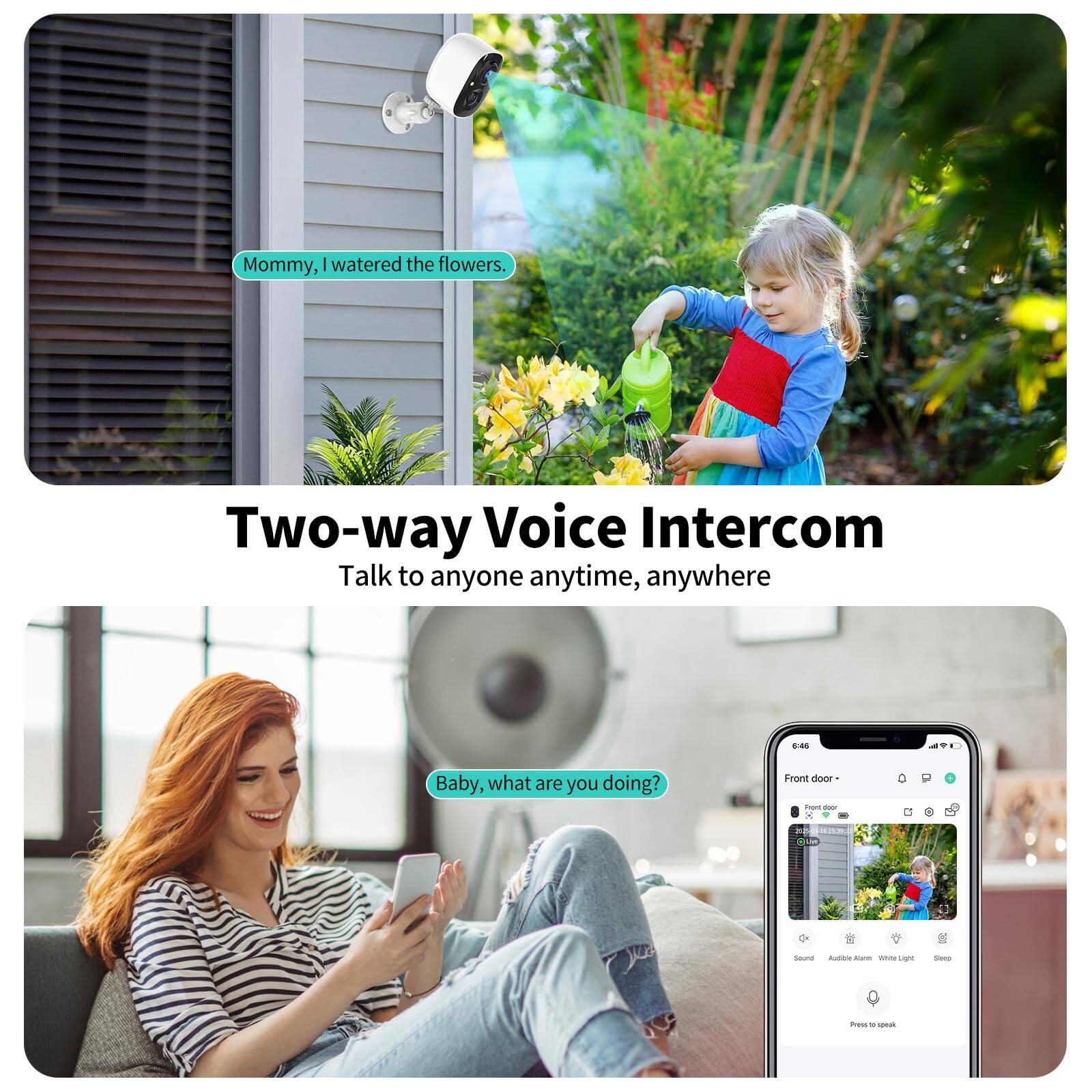Mommy, I watered the flowers.

Two-way Voice Intercom
Talk to anyone anytime, anywhere

Baby, what are you doing?

Front door - 6:45
Sound
Audio Alarm
White Light
Siren

Press to speak