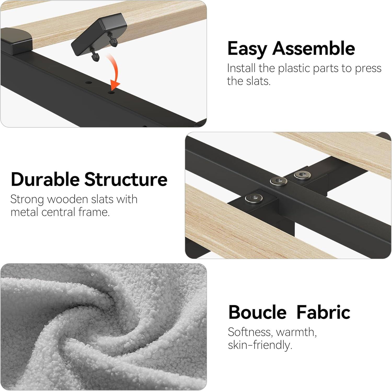 Easy Assemble  
Install the plastic parts to press the slats.

Durable Structure  
Strong wooden slats with metal central frame.

Boucle Fabric  
Softness, warmth, skin-friendly.